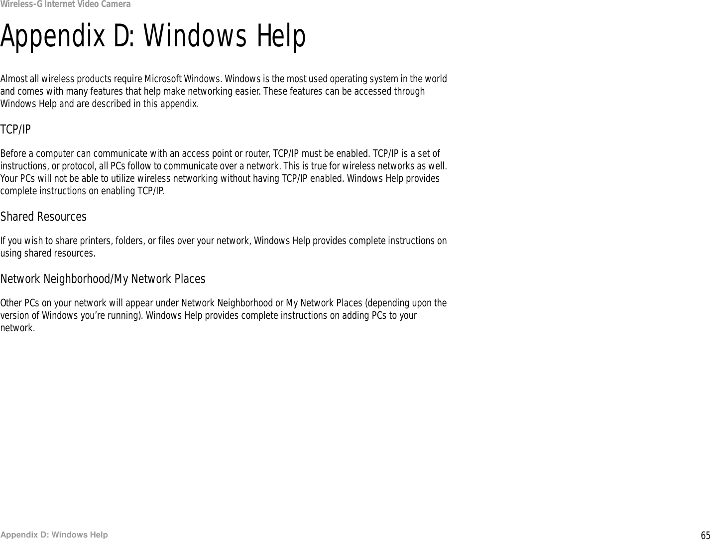 65Appendix D: Windows HelpWireless-G Internet Video CameraAppendix D: Windows HelpAlmost all wireless products require Microsoft Windows. Windows is the most used operating system in the world and comes with many features that help make networking easier. These features can be accessed through Windows Help and are described in this appendix.TCP/IPBefore a computer can communicate with an access point or router, TCP/IP must be enabled. TCP/IP is a set of instructions, or protocol, all PCs follow to communicate over a network. This is true for wireless networks as well. Your PCs will not be able to utilize wireless networking without having TCP/IP enabled. Windows Help provides complete instructions on enabling TCP/IP.Shared ResourcesIf you wish to share printers, folders, or files over your network, Windows Help provides complete instructions on using shared resources.Network Neighborhood/My Network PlacesOther PCs on your network will appear under Network Neighborhood or My Network Places (depending upon the version of Windows you’re running). Windows Help provides complete instructions on adding PCs to your network.