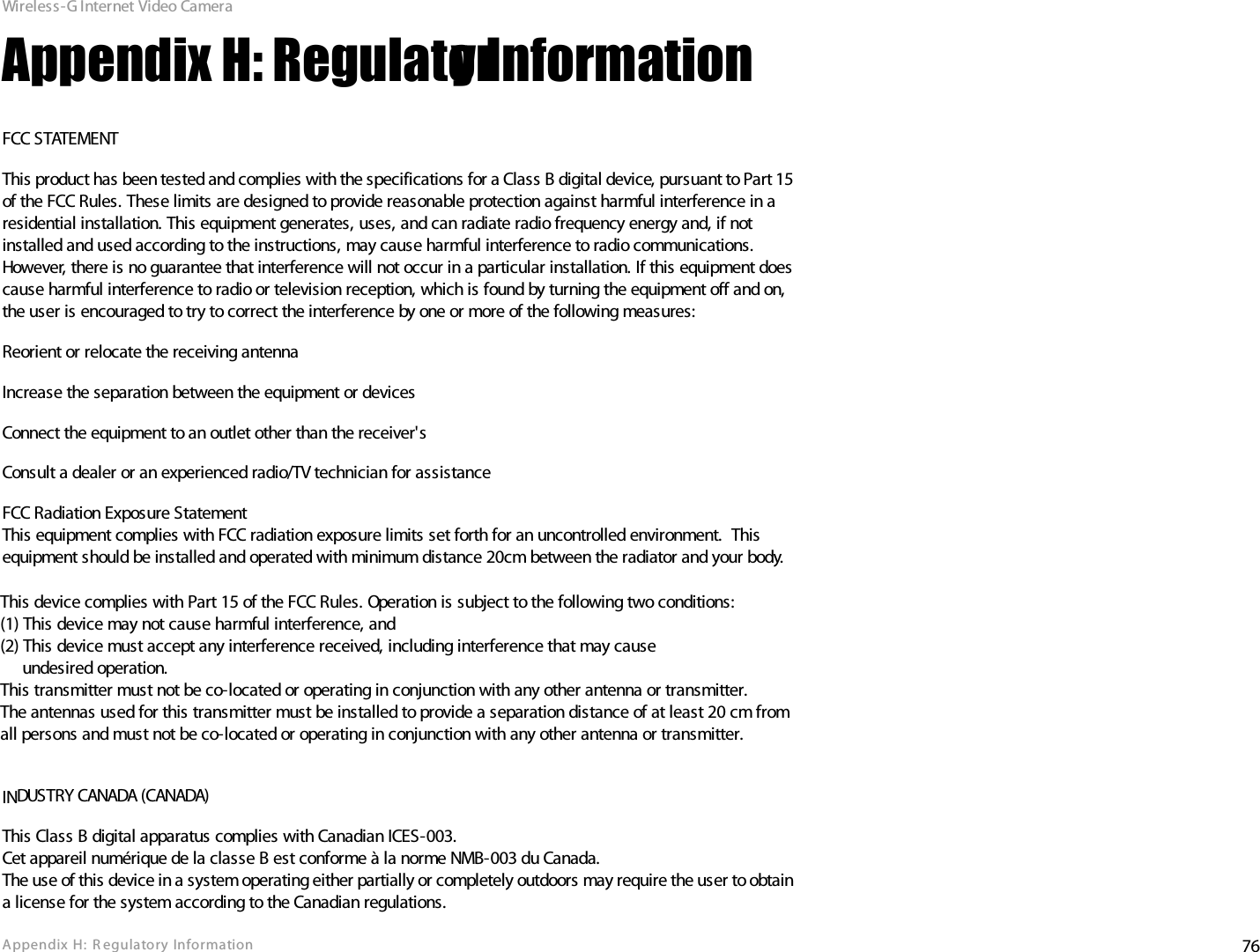 76Appendix  H: R egulatory InformationWireless-G Internet Video CameraAppendix H: Regulatory InformationFCC STATEMENTThis product has been tested and complies with the specifications for a Class B digital device, pursuant to Part 15 of the FCC Rules. These limits are designed to provide reasonable protection against harmful interference in a residential installation. This equipment generates, uses, and can radiate radio frequency energy and, if not installed and used according to the instructions, may cause harmful interference to radio communications. However, there is no guarantee that interference will not occur in a particular installation. If this equipment does cause harmful interference to radio or television reception, which is found by turning the equipment off and on, the user is encouraged to try to correct the interference by one or more of the following measures:Reorient or relocate the receiving antennaIncrease the separation between the equipment or devicesConnect the equipment to an outlet other than the receiver&apos;sConsult a dealer or an experienced radio/TV technician for assistanceFCC Radiation Exposure StatementThis equipment complies with FCC radiation exposure limits set forth for an uncontrolled environment.  This equipment should be installed and operated with minimum distance 20cm between the radiator and your body.INDUSTRY CANADA (CANADA)This Class B digital apparatus complies with Canadian ICES-003.Cet appareil numérique de la classe B est conforme à la norme NMB-003 du Canada.The use of this device in a system operating either partially or completely outdoors may require the user to obtain a license for the system according to the Canadian regulations.This device complies with Part 15 of the FCC Rules. Operation is subject to the following two conditions:(1) This device may not cause harmful interference, and(2) This device must accept any interference received, including interference that may cause     undesired operation.This transmitter must not be co-located or operating in conjunction with any other antenna or transmitter.The antennas used for this transmitter must be installed to provide a separation distance of at least 20 cm from all persons and must not be co-located or operating in conjunction with any other antenna or transmitter.