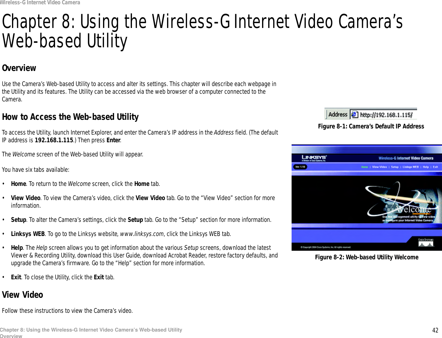 42Chapter 8: Using the Wireless-G Internet Video Camera’s Web-based UtilityOverviewWireless-G Internet Video CameraChapter 8: Using the Wireless-G Internet Video Camera’s Web-based UtilityOverviewUse the Camera’s Web-based Utility to access and alter its settings. This chapter will describe each webpage in the Utility and its features. The Utility can be accessed via the web browser of a computer connected to the Camera.How to Access the Web-based UtilityTo access the Utility, launch Internet Explorer, and enter the Camera’s IP address in the Address field. (The default IP address is 192.168.1.115.) Then press Enter.The Welcome screen of the Web-based Utility will appear.You have six tabs available:•Home. To return to the Welcome screen, click the Home tab.•View Video. To view the Camera’s video, click the View Video tab. Go to the “View Video” section for more information.•Setup. To alter the Camera’s settings, click the Setup tab. Go to the “Setup” section for more information.•Linksys WEB. To go to the Linksys website, www.linksys.com, click the Linksys WEB tab.•Help. The Help screen allows you to get information about the various Setup screens, download the latest Viewer &amp; Recording Utility, download this User Guide, download Acrobat Reader, restore factory defaults, and upgrade the Camera’s firmware. Go to the “Help” section for more information.•Exit. To close the Utility, click the Exit tab.View VideoFollow these instructions to view the Camera’s video.Figure 8-2: Web-based Utility WelcomeFigure 8-1: Camera’s Default IP Address