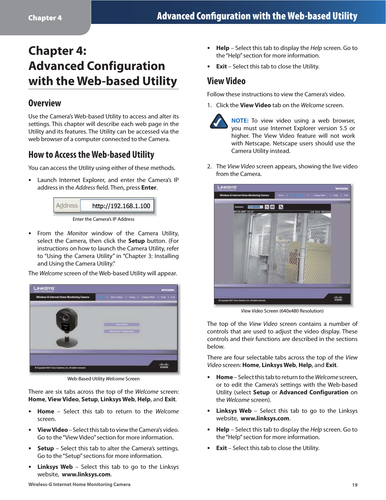Chapter 4 Advanced Conﬁguration with the Web-based Utility19Wireless-G Internet Home Monitoring CameraChapter 4:Advanced Configurationwith the Web-based UtilityOverviewUse the Camera’s Web-based Utility to access and alter its settings. This chapter will describe each web page in the Utility and its features. The Utility can be accessed via the web browser of a computer connected to the Camera.How to Access the Web-based UtilityYou can access the Utility using either of these methods.Launch Internet Explorer, and enter the Camera’s IP address in the Address ﬁeld. Then, press Enter.Enter the Camera’s IP AddressFrom the Monitor window of the Camera Utility, select the Camera, then click the Setup button. (For instructions on how to launch the Camera Utility, refer to “Using the Camera Utility” in “Chapter 3: Installing and Using the Camera Utility.”The Welcome screen of the Web-based Utility will appear. Web-Based Utility Welcome ScreenThere are six tabs across the top of the Welcome screen: Home,View Video,Setup,Linksys Web,Help, and Exit.Home – Select this tab to return to the Welcomescreen.View Video – Select this tab to view the Camera’s video. Go to the “View Video” section for more information.Setup – Select this tab to alter the Camera’s settings. Go to the “Setup” sections for more information.Linksys Web – Select this tab to go to the Linksys website,  www.linksys.com.••••••Help – Select this tab to display the Help screen. Go to the “Help” section for more information.Exit – Select this tab to close the Utility.View VideoFollow these instructions to view the Camera’s video.Click the View Video tab on the Welcome screen.NOTE: To view video using a web browser, you must use Internet Explorer version 5.5 or higher. The View Video feature will not work with Netscape. Netscape users should use the Camera Utility instead.The View Video screen appears, showing the live video from the Camera.View Video Screen (640x480 Resolution)The top of the View Video screen contains a number of controls that are used to adjust the video display. These controls and their functions are described in the sections below.There are four selectable tabs across the top of the View Video screen: Home,Linksys Web,Help, and Exit.Home – Select this tab to return to the Welcome screen, or to edit the Camera’s settings with the Web-based Utility (select Setup or Advanced Configuration on the Welcome screen).Linksys Web – Select this tab to go to the Linksys website,  www.linksys.com.Help – Select this tab to display the Help screen. Go to the “Help” section for more information.Exit – Select this tab to close the Utility.••1.2.••••