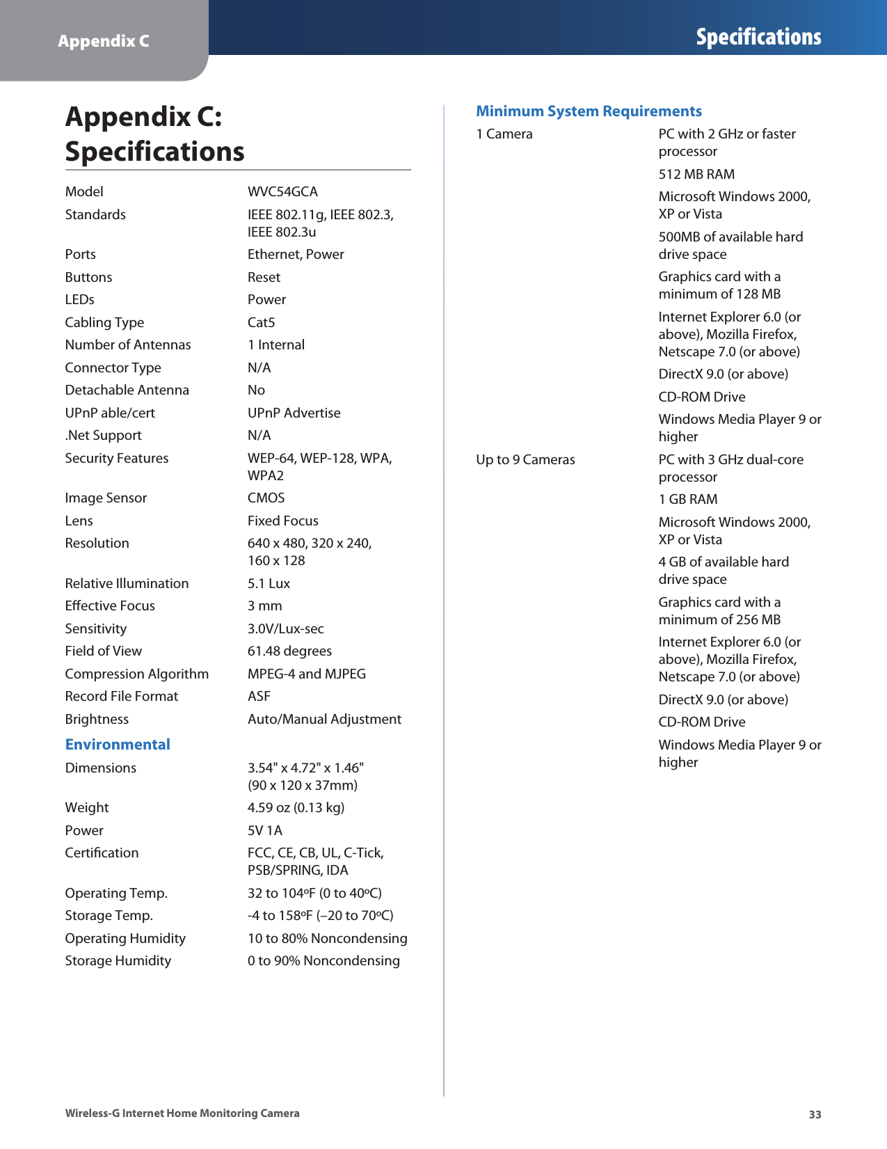 Appendix CSpecifications33Wireless-G Internet Home Monitoring CameraAppendix C:  SpecificationsModel  WVC54GCAStandards IEEE 802.11g, IEEE 802.3,   IEEE 802.3uPorts Ethernet, PowerButtons ResetLEDs PowerCabling Type Cat5Number of Antennas 1 InternalConnector Type N/ADetachable Antenna NoUPnP able/cert UPnP Advertise.Net Support N/ASecurity Features WEP-64, WEP-128, WPA,  WPA2 Image Sensor CMOSLens Fixed FocusResolution 640 x 480, 320 x 240,   160 x 128Relative Illumination 5.1 LuxEective Focus 3 mmSensitivity 3.0V/Lux-secField of View 61.48 degreesCompression Algorithm MPEG-4 and MJPEGRecord File Format ASFBrightness Auto/Manual AdjustmentEnvironmentalDimensions 3.54&quot; x 4.72&quot; x 1.46&quot;   (90 x 120 x 37mm) Weight 4.59 oz (0.13 kg) Power 5V 1ACertication FCC, CE, CB, UL, C-Tick,  PSB/SPRING, IDAOperating Temp. 32 to 104ºF (0 to 40ºC)Storage Temp. -4 to 158ºF (–20 to 70ºC)Operating Humidity 10 to 80% NoncondensingStorage Humidity 0 to 90% NoncondensingMinimum System Requirements1 Camera PC with 2 GHz or faster   processor 512 MB RAM Microsoft Windows 2000,   XP or Vista 500MB of available hard   drive space Graphics card with a   minimum of 128 MB Internet Explorer 6.0 (or   above), Mozilla Firefox,   Netscape 7.0 (or above) DirectX 9.0 (or above) CD-ROM Drive Windows Media Player 9 or   higherUp to 9 Cameras PC with 3 GHz dual-core   processor 1 GB RAM Microsoft Windows 2000,   XP or Vista 4 GB of available hard   drive space Graphics card with a   minimum of 256 MB Internet Explorer 6.0 (or   above), Mozilla Firefox,   Netscape 7.0 (or above) DirectX 9.0 (or above) CD-ROM Drive Windows Media Player 9 or   higher