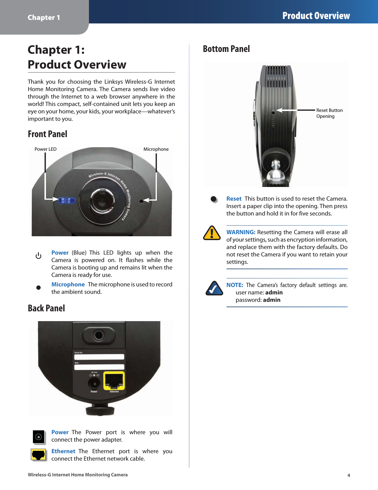 Chapter 1 Product Overview4Wireless-G Internet Home Monitoring CameraChapter 1:  Product OverviewThank you for choosing the Linksys Wireless-G Internet Home Monitoring Camera. The Camera sends live video through the Internet to a web browser anywhere in the world! This compact, self-contained unit lets you keep an eye on your home, your kids, your workplace—whatever’s important to you. Front PanelPower LED MicrophonePower  (Blue) This LED lights up when the Camera is powered on. It flashes while the Camera is booting up and remains lit when the Camera is ready for use.Microphone  The microphone is used to record the ambient sound. Back PanelPower  The Power port is where you will connect the power adapter.Ethernet  The Ethernet port is where you connect the Ethernet network cable.Bottom PanelReset Button OpeningReset  This button is used to reset the Camera. Insert a paper clip into the opening. Then press the button and hold it in for five seconds. WARNING: Resetting the Camera will erase all of your settings, such as encryption information, and replace them with the factory defaults. Do not reset the Camera if you want to retain your settings.NOTE: The Camera’s factory default settings are.  user name: admin     password: admin