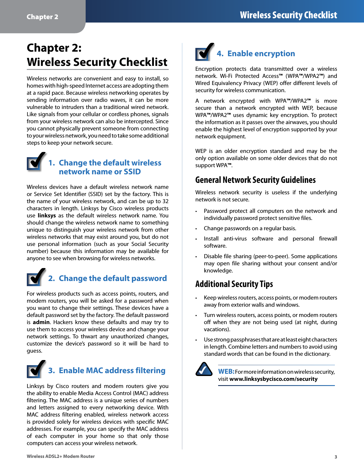 Chapter 2 Wireless Security Checklist3Wireless ADSL2+ Modem RouterChapter 2:  Wireless Security ChecklistWireless networks are convenient and  easy to  install, so homes with high-speed Internet access are adopting them at a rapid pace. Because wireless networking operates by sending  information  over  radio  waves,  it  can  be  more vulnerable to intruders than a traditional wired network. Like signals from your cellular or cordless phones, signals from your wireless network can also be intercepted. Since you cannot physically prevent someone from connecting to your wireless network, you need to take some additional steps to keep your network secure. 1.  Change the default wireless    network name or SSIDWireless  devices  have  a  default  wireless  network  name or Service  Set  Identifier  (SSID) set  by the  factory. This  is the name of your wireless network, and can be up to 32 characters  in  length.  Linksys  by  Cisco  wireless  products use  linksys  as  the  default  wireless  network  name.  You should change the wireless network name to something unique  to  distinguish  your  wireless  network  from  other wireless networks that may exist around you, but do not use  personal  information  (such  as  your  Social  Security number)  because  this  information  may  be  available  for anyone to see when browsing for wireless networks. 2.  Change the default passwordFor wireless products such as access points, routers, and modem routers, you will be asked  for a password when you want to change their settings. These devices have a default password set by the factory. The default password is  admin.  Hackers  know  these  defaults  and  may  try  to use them to access your wireless device and change your network  settings.  To  thwart  any  unauthorized  changes, customize  the  device’s  password  so  it  will  be  hard  to guess.3.  Enable MAC address filteringLinksys  by  Cisco  routers  and  modem  routers  give  you the ability to enable Media Access Control (MAC) address filtering. The MAC address is a unique series of numbers and  letters  assigned  to  every  networking  device.  With MAC  address  filtering  enabled,  wireless  network  access is provided solely for wireless devices with specific MAC addresses. For example, you can specify the MAC address of  each  computer  in  your  home  so  that  only  those computers can access your wireless network. 4.  Enable encryptionEncryption  protects  data  transmitted  over  a  wireless network.  Wi-Fi  Protected  Access™  (WPA™/WPA2™)  and Wired Equivalency Privacy (WEP) offer different levels of security for wireless communication.A  network  encrypted  with  WPA™/WPA2™  is  more secure  than  a  network  encrypted  with  WEP,  because  WPA™/WPA2™  uses  dynamic  key  encryption.  To  protect the information as it passes over the airwaves, you should enable the highest level of encryption supported by your network equipment. WEP  is  an  older  encryption  standard  and  may  be  the only option available on some older devices that do not support WPA™.General Network Security GuidelinesWireless  network  security  is  useless  if  the  underlying network is not secure.  • Password protect  all  computers  on  the  network  and individually password protect sensitive files. • Change passwords on a regular basis. • Install  anti-virus  software  and  personal  firewall software. • Disable file sharing (peer-to-peer). Some applications may  open  file  sharing  without  your  consent  and/or knowledge.Additional Security Tips • Keep wireless routers, access points, or modem routers away from exterior walls and windows. • Turn wireless routers, access points, or modem routers off  when  they  are  not  being  used  (at  night,  during vacations). • Use strong passphrases that are at least eight characters in length. Combine letters and numbers to avoid using standard words that can be found in the dictionary. WEB: For more information on wireless security, visit www.linksysbycisco.com/security