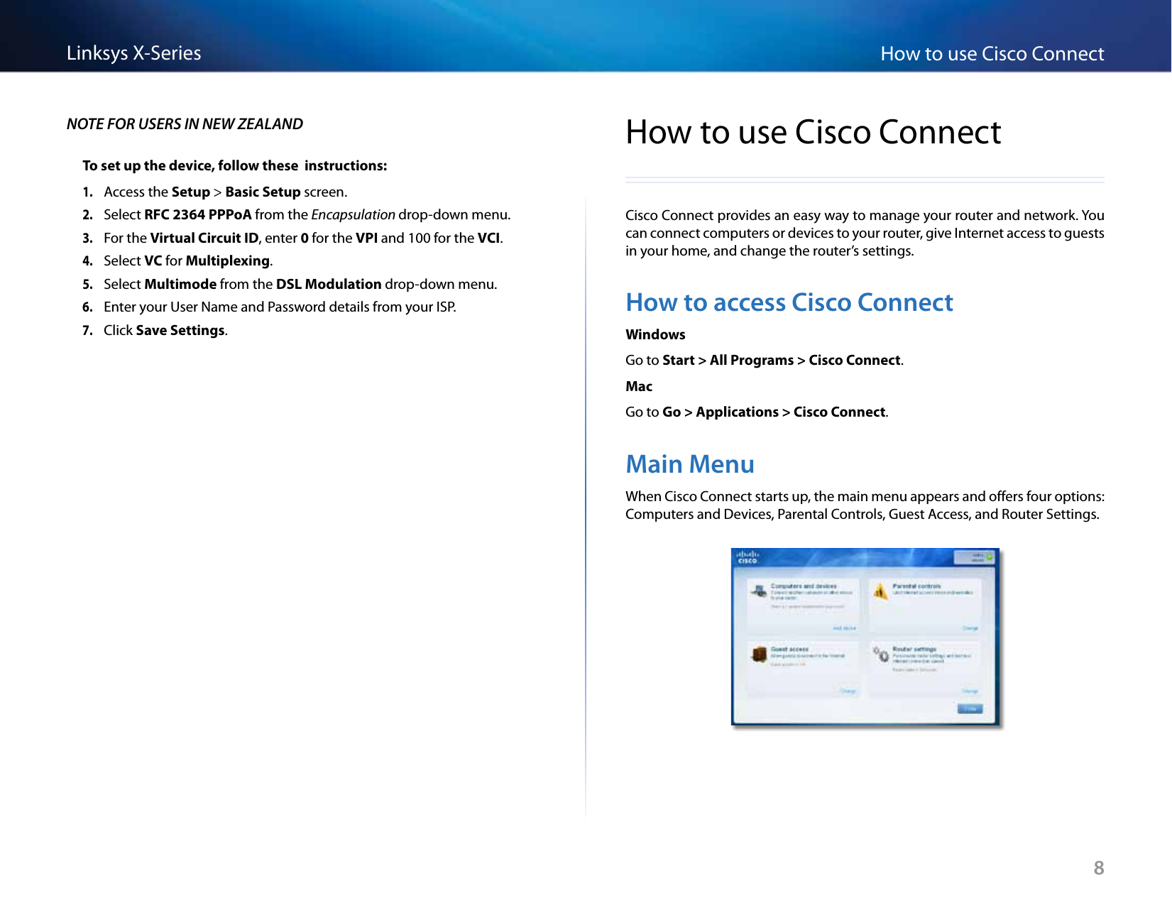 8How to use Cisco ConnectLinksys X-SeriesNOTE FOR USERS IN NEW ZEALANDTo set up the device, follow these  instructions:1. Access the Setup &gt; Basic Setup screen.2. Select RFC 2364 PPPoA from the Encapsulation drop-down menu.3. For the Virtual Circuit ID, enter 0 for the VPI and 100 for the VCI.4. Select VC for Multiplexing.5. Select Multimode from the DSL Modulation drop-down menu.6. Enter your User Name and Password details from your ISP.7. Click Save Settings.How to use Cisco ConnectCisco Connect provides an easy way to manage your router and network. You can connect computers or devices to your router, give Internet access to guests in your home, and change the router’s settings.How to access Cisco ConnectWindowsGo to Start &gt; All Programs &gt; Cisco Connect.MacGo to Go &gt; Applications &gt; Cisco Connect.Main MenuWhen Cisco Connect starts up, the main menu appears and offers four options: Computers and Devices, Parental Controls, Guest Access, and Router Settings.