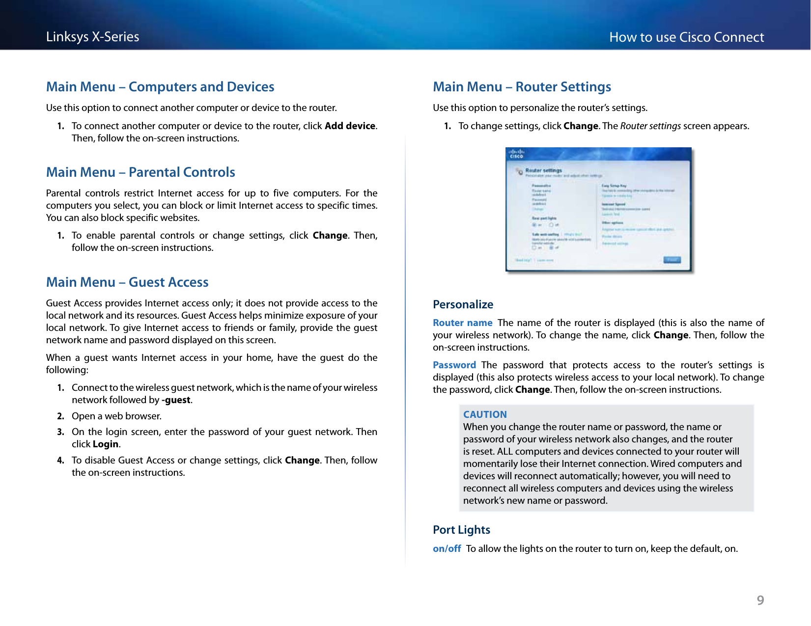 9How to use Cisco ConnectLinksys X-SeriesMain Menu – Computers and DevicesUse this option to connect another computer or device to the router.1. To connect another computer or device to the router, click Add device. Then, follow the on-screen instructions.Main Menu – Parental ControlsParental  controls  restrict  Internet  access  for  up  to  five  computers.  For  the computers you select, you can block or limit Internet access to specific times. You can also block specific websites. 1. To  enable  parental  controls  or  change  settings,  click  Change.  Then, follow the on-screen instructions.Main Menu – Guest AccessGuest Access provides Internet access only; it does not provide access to the local network and its resources. Guest Access helps minimize exposure of your local network. To give Internet access to  friends or family,  provide the guest network name and password displayed on this screen.When  a  guest  wants  Internet  access  in  your  home,  have  the  guest  do  the following: 1. Connect to the wireless guest network, which is the name of your wireless network followed by -guest. 2. Open a web browser.3. On  the  login  screen,  enter  the  password of your  guest  network. Then click Login.4. To disable Guest Access or change settings, click Change. Then, follow the on-screen instructions.Main Menu – Router SettingsUse this option to personalize the router’s settings.1. To change settings, click Change. The Router settings screen appears.PersonalizeRouter name  The  name  of the  router is displayed  (this is also  the  name of your wireless  network). To  change the  name, click  Change. Then, follow  the on-screen instructions.Password  The  password  that  protects  access  to  the  router’s  settings  is displayed (this also protects wireless access to your local network). To change the password, click Change. Then, follow the on-screen instructions.CAUTIONWhen you change the router name or password, the name or password of your wireless network also changes, and the router is reset. ALL computers and devices connected to your router will momentarily lose their Internet connection. Wired computers and devices will reconnect automatically; however, you will need to reconnect all wireless computers and devices using the wireless network’s new name or password.Port Lightson/off  To allow the lights on the router to turn on, keep the default, on.