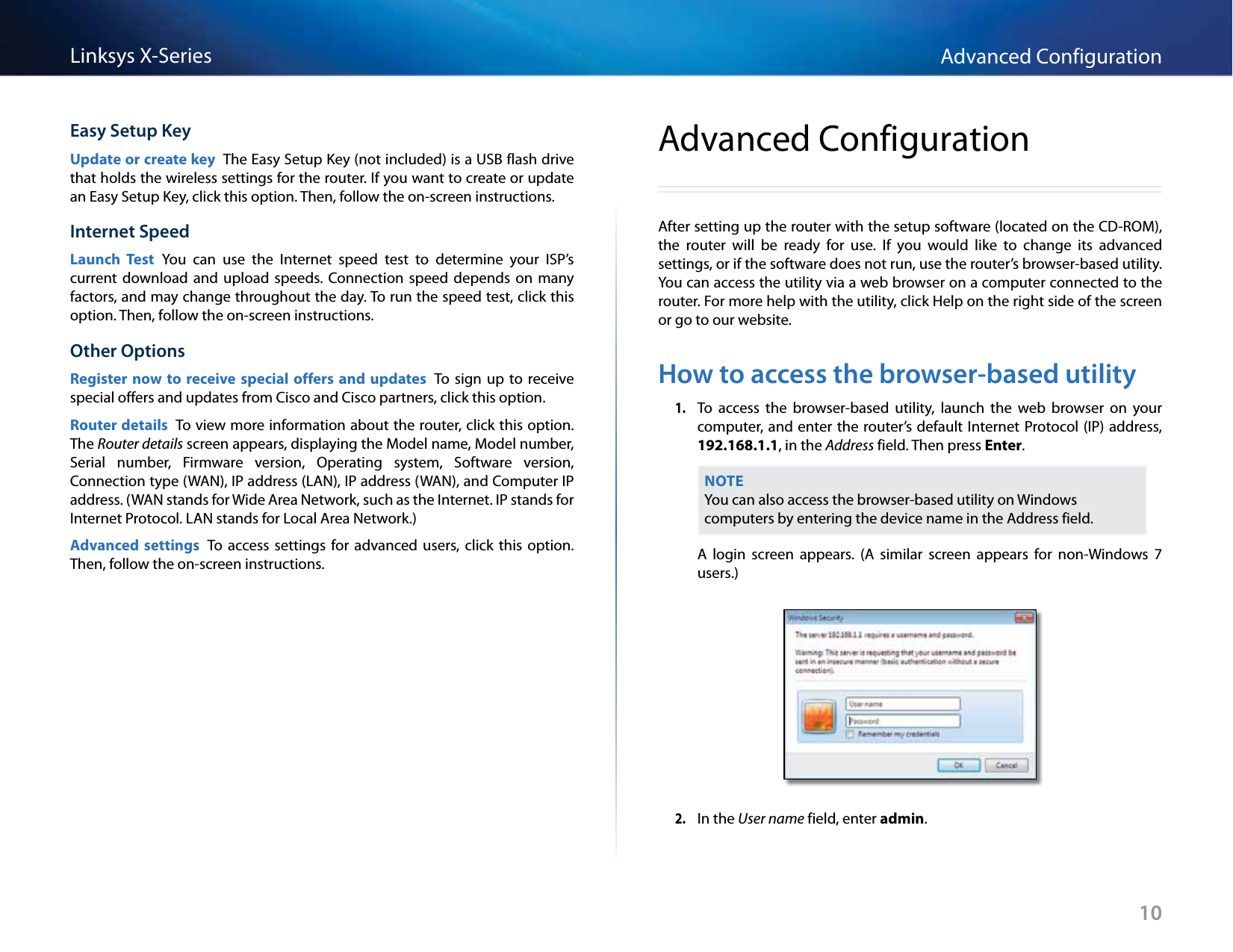 10Advanced ConfigurationLinksys X-SeriesEasy Setup KeyUpdate or create key  The Easy Setup Key (not included) is a USB flash drive that holds the wireless settings for the router. If you want to create or update an Easy Setup Key, click this option. Then, follow the on-screen instructions.Internet SpeedLaunch  Test  You  can  use  the  Internet  speed  test  to  determine  your  ISP’s current download  and  upload speeds.  Connection  speed depends  on  many factors, and may change throughout the day. To run the speed test, click this option. Then, follow the on-screen instructions.Other OptionsRegister now to receive  special offers and updates  To  sign up  to receive special offers and updates from Cisco and Cisco partners, click this option.Router details  To view more information about the router, click this option. The Router details screen appears, displaying the Model name, Model number, Serial  number,  Firmware  version,  Operating  system,  Software  version, Connection type (WAN), IP address (LAN), IP address (WAN), and Computer IP address. (WAN stands for Wide Area Network, such as the Internet. IP stands for Internet Protocol. LAN stands for Local Area Network.)Advanced  settings  To  access  settings for  advanced users,  click  this  option. Then, follow the on-screen instructions.Advanced ConfigurationAfter setting up the router with the setup software (located on the CD-ROM), the  router  will  be  ready  for  use.  If  you  would  like  to  change  its  advanced settings, or if the software does not run, use the router’s browser-based utility. You can access the utility via a web browser on a computer connected to the router. For more help with the utility, click Help on the right side of the screen or go to our website.How to access the browser-based utility1. To  access  the  browser-based  utility,  launch  the  web  browser  on  your computer, and enter the  router’s default Internet Protocol (IP) address, 192.168.1.1, in the Address field. Then press Enter.NOTEYou can also access the browser-based utility on Windows computers by entering the device name in the Address field. A  login  screen  appears.  (A  similar  screen  appears  for  non-Windows  7 users.) 2. In the User name field, enter admin. 