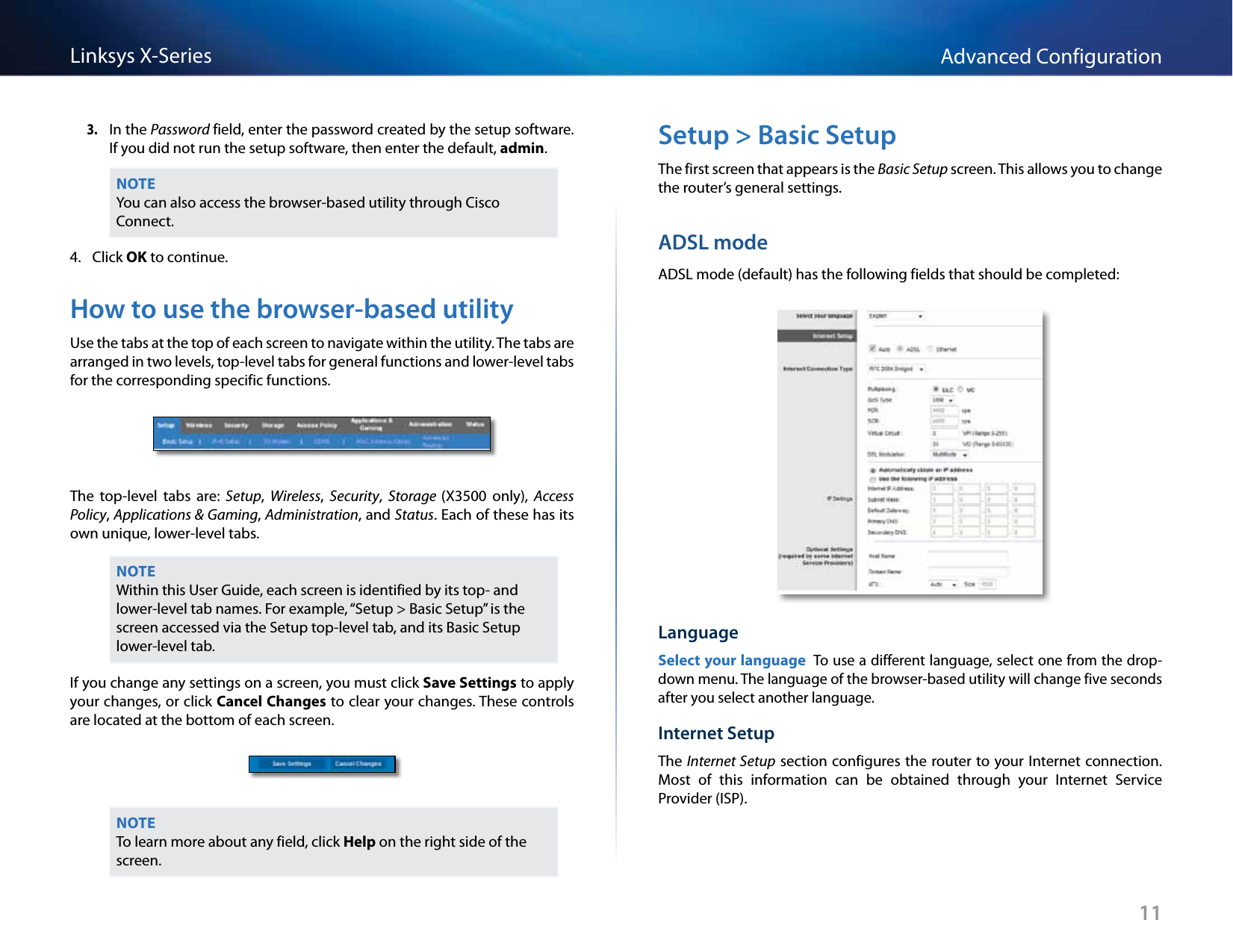 11Advanced ConfigurationLinksys X-Series3. In the Password field, enter the password created by the setup software. If you did not run the setup software, then enter the default, admin.NOTEYou can also access the browser-based utility through Cisco Connect.4.  Click OK to continue.How to use the browser-based utilityUse the tabs at the top of each screen to navigate within the utility. The tabs are arranged in two levels, top-level tabs for general functions and lower-level tabs for the corresponding specific functions.The  top-level  tabs  are:  Setup,  Wireless,  Security,  Storage (X3500  only),  Access Policy, Applications &amp; Gaming, Administration, and Status. Each of these has its own unique, lower-level tabs.NOTEWithin this User Guide, each screen is identified by its top- and lower-level tab names. For example, “Setup &gt; Basic Setup” is the screen accessed via the Setup top-level tab, and its Basic Setup lower-level tab.If you change any settings on a screen, you must click Save Settings to apply your changes, or click Cancel Changes to clear your changes. These controls are located at the bottom of each screen.NOTETo learn more about any field, click Help on the right side of the screen.Setup &gt; Basic SetupThe first screen that appears is the Basic Setup screen. This allows you to change the router’s general settings.ADSL modeADSL mode (default) has the following fields that should be completed:LanguageSelect your language To use a different language, select one from the drop-down menu. The language of the browser-based utility will change five seconds after you select another language.Internet SetupThe Internet Setup section configures the router to your Internet connection. Most  of  this  information  can  be  obtained  through  your  Internet  Service Provider (ISP).