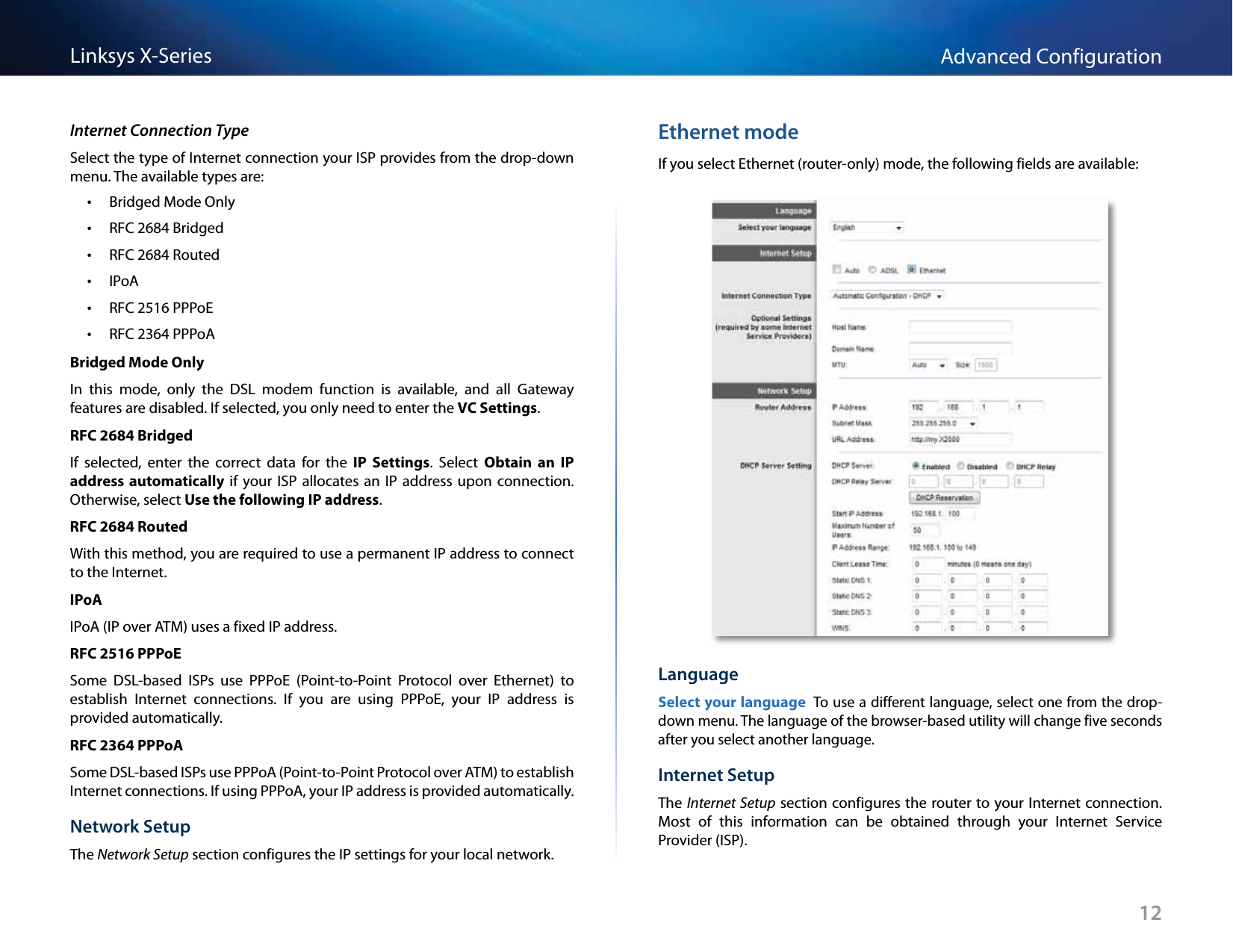 12Advanced ConfigurationLinksys X-SeriesInternet Connection TypeSelect the type of Internet connection your ISP provides from the drop-down menu. The available types are:  •Bridged Mode Only •RFC 2684 Bridged •RFC 2684 Routed •IPoA •RFC 2516 PPPoE •RFC 2364 PPPoABridged Mode OnlyIn  this  mode,  only  the  DSL  modem  function  is  available,  and  all  Gateway features are disabled. If selected, you only need to enter the VC Settings.RFC 2684 BridgedIf  selected,  enter  the  correct  data  for  the  IP  Settings.  Select  Obtain  an  IP address automatically  if  your  ISP  allocates  an  IP  address upon  connection. Otherwise, select Use the following IP address.RFC 2684 RoutedWith this method, you are required to use a permanent IP address to connect to the Internet.IPoAIPoA (IP over ATM) uses a fixed IP address.RFC 2516 PPPoESome  DSL-based  ISPs  use  PPPoE  (Point-to-Point  Protocol  over  Ethernet)  to establish  Internet  connections.  If  you  are  using  PPPoE,  your  IP  address  is provided automatically.RFC 2364 PPPoASome DSL-based ISPs use PPPoA (Point-to-Point Protocol over ATM) to establish Internet connections. If using PPPoA, your IP address is provided automatically.Network SetupThe Network Setup section configures the IP settings for your local network.Ethernet modeIf you select Ethernet (router-only) mode, the following fields are available:LanguageSelect your language To use a different language, select one from the drop-down menu. The language of the browser-based utility will change five seconds after you select another language.Internet SetupThe Internet Setup section configures the router to your Internet connection. Most  of  this  information  can  be  obtained  through  your  Internet  Service Provider (ISP).