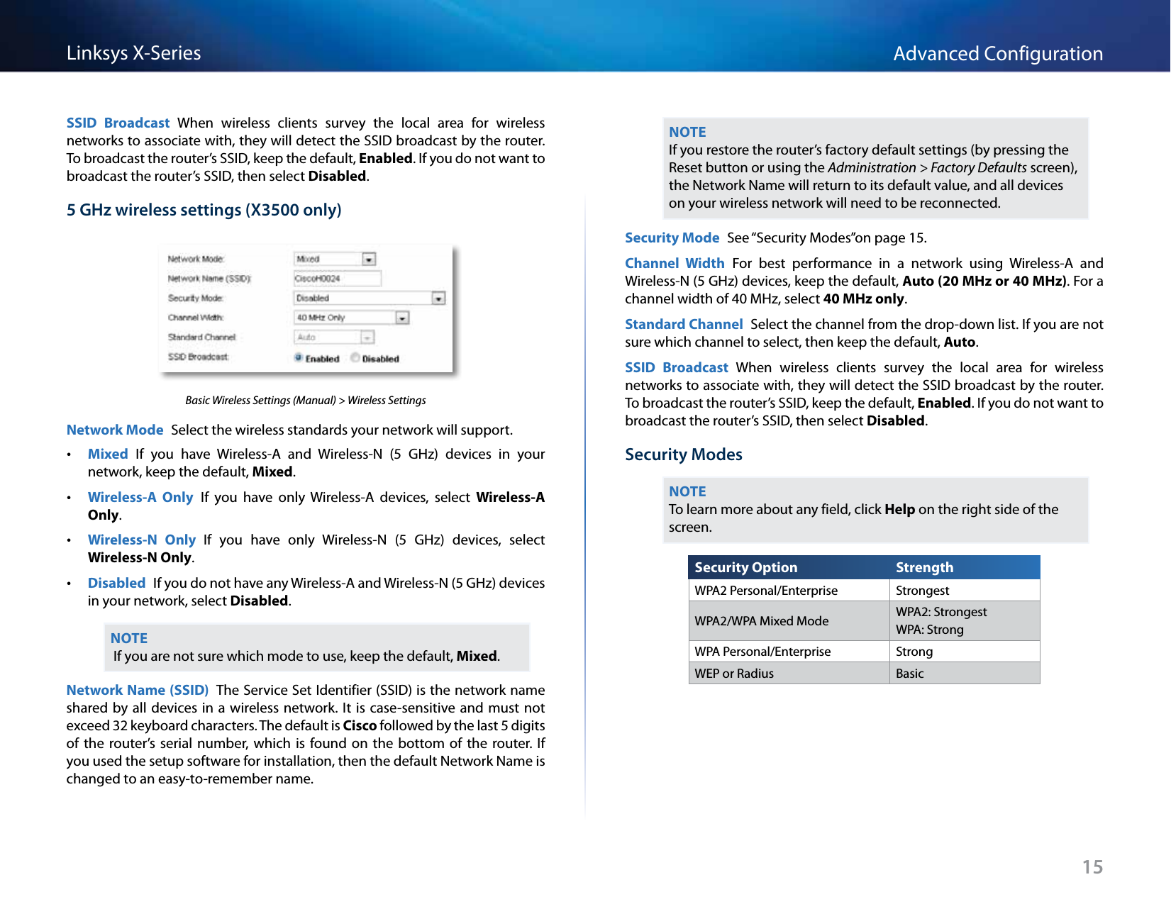 15Advanced ConfigurationLinksys X-SeriesSSID  Broadcast  When  wireless  clients  survey  the  local  area  for  wireless networks to associate with, they will detect the SSID broadcast by the router. To broadcast the router’s SSID, keep the default, Enabled. If you do not want to broadcast the router’s SSID, then select Disabled.5 GHz wireless settings (X3500 only)Basic Wireless Settings (Manual) &gt; Wireless SettingsNetwork Mode  Select the wireless standards your network will support. •Mixed  If  you  have  Wireless-A  and  Wireless-N  (5  GHz)  devices  in  your network, keep the default, Mixed. •Wireless-A  Only  If  you  have  only  Wireless-A  devices,  select  Wireless-A Only.  •Wireless-N  Only  If  you  have  only  Wireless-N  (5  GHz)  devices,  select Wireless-N Only. •Disabled  If you do not have any Wireless-A and Wireless-N (5 GHz) devices in your network, select Disabled.NOTE If you are not sure which mode to use, keep the default, Mixed.Network Name (SSID)  The Service Set Identifier (SSID) is the network name shared by all devices in a wireless network. It is case-sensitive and must not exceed 32 keyboard characters. The default is Cisco followed by the last 5 digits of the  router’s serial  number,  which  is  found  on  the  bottom  of  the router.  If you used the setup software for installation, then the default Network Name is changed to an easy-to-remember name.NOTEIf you restore the router’s factory default settings (by pressing the Reset button or using the Administration &gt; Factory Defaults screen), the Network Name will return to its default value, and all devices on your wireless network will need to be reconnected.Security Mode  See “Security Modes”on page 15.Channel  Width  For  best  performance  in  a  network  using  Wireless-A  and Wireless-N (5 GHz) devices, keep the default, Auto (20 MHz or 40 MHz). For a channel width of 40 MHz, select 40 MHz only.Standard Channel  Select the channel from the drop-down list. If you are not sure which channel to select, then keep the default, Auto.SSID  Broadcast  When  wireless  clients  survey  the  local  area  for  wireless networks to associate with, they will detect the SSID broadcast by the router. To broadcast the router’s SSID, keep the default, Enabled. If you do not want to broadcast the router’s SSID, then select Disabled.Security ModesNOTETo learn more about any field, click Help on the right side of the screen.Security Option StrengthWPA2 Personal/Enterprise StrongestWPA2/WPA Mixed Mode WPA2: Strongest WPA: StrongWPA Personal/Enterprise StrongWEP or Radius Basic