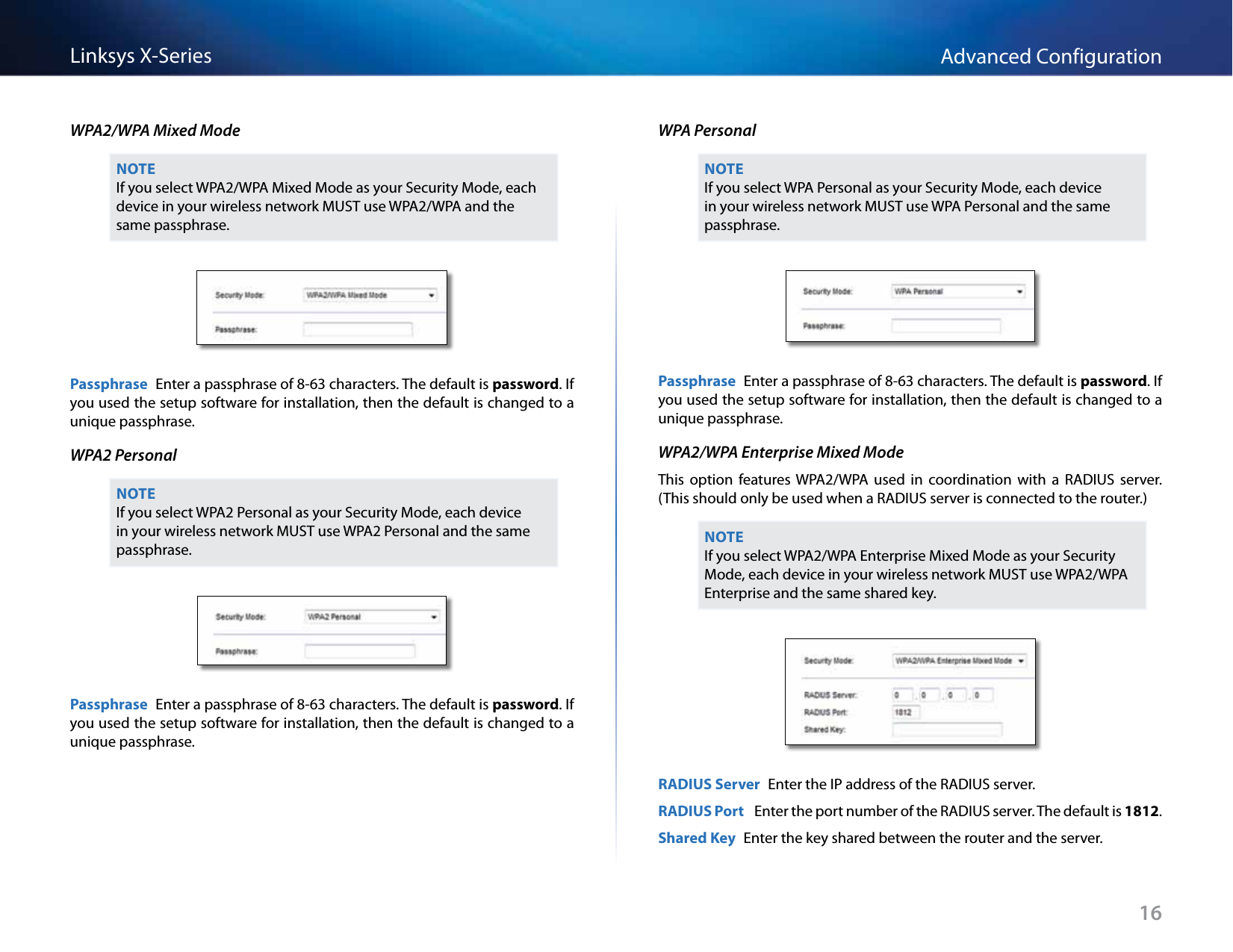 16Advanced ConfigurationLinksys X-SeriesWPA2/WPA Mixed ModeNOTEIf you select WPA2/WPA Mixed Mode as your Security Mode, each device in your wireless network MUST use WPA2/WPA and the same passphrase.Passphrase  Enter a passphrase of 8-63 characters. The default is password. If you used the setup software for installation, then the default is changed to a unique passphrase.WPA2 PersonalNOTEIf you select WPA2 Personal as your Security Mode, each device in your wireless network MUST use WPA2 Personal and the same passphrase.Passphrase  Enter a passphrase of 8-63 characters. The default is password. If you used the setup software for installation, then the default is changed to a unique passphrase.WPA PersonalNOTEIf you select WPA Personal as your Security Mode, each device in your wireless network MUST use WPA Personal and the same passphrase.Passphrase  Enter a passphrase of 8-63 characters. The default is password. If you used the setup software for installation, then the default is changed to a unique passphrase.WPA2/WPA Enterprise Mixed ModeThis  option  features WPA2/WPA  used  in  coordination  with  a  RADIUS  server. (This should only be used when a RADIUS server is connected to the router.) NOTEIf you select WPA2/WPA Enterprise Mixed Mode as your Security Mode, each device in your wireless network MUST use WPA2/WPA Enterprise and the same shared key.RADIUS Server  Enter the IP address of the RADIUS server.RADIUS Port   Enter the port number of the RADIUS server. The default is 1812.Shared Key  Enter the key shared between the router and the server.