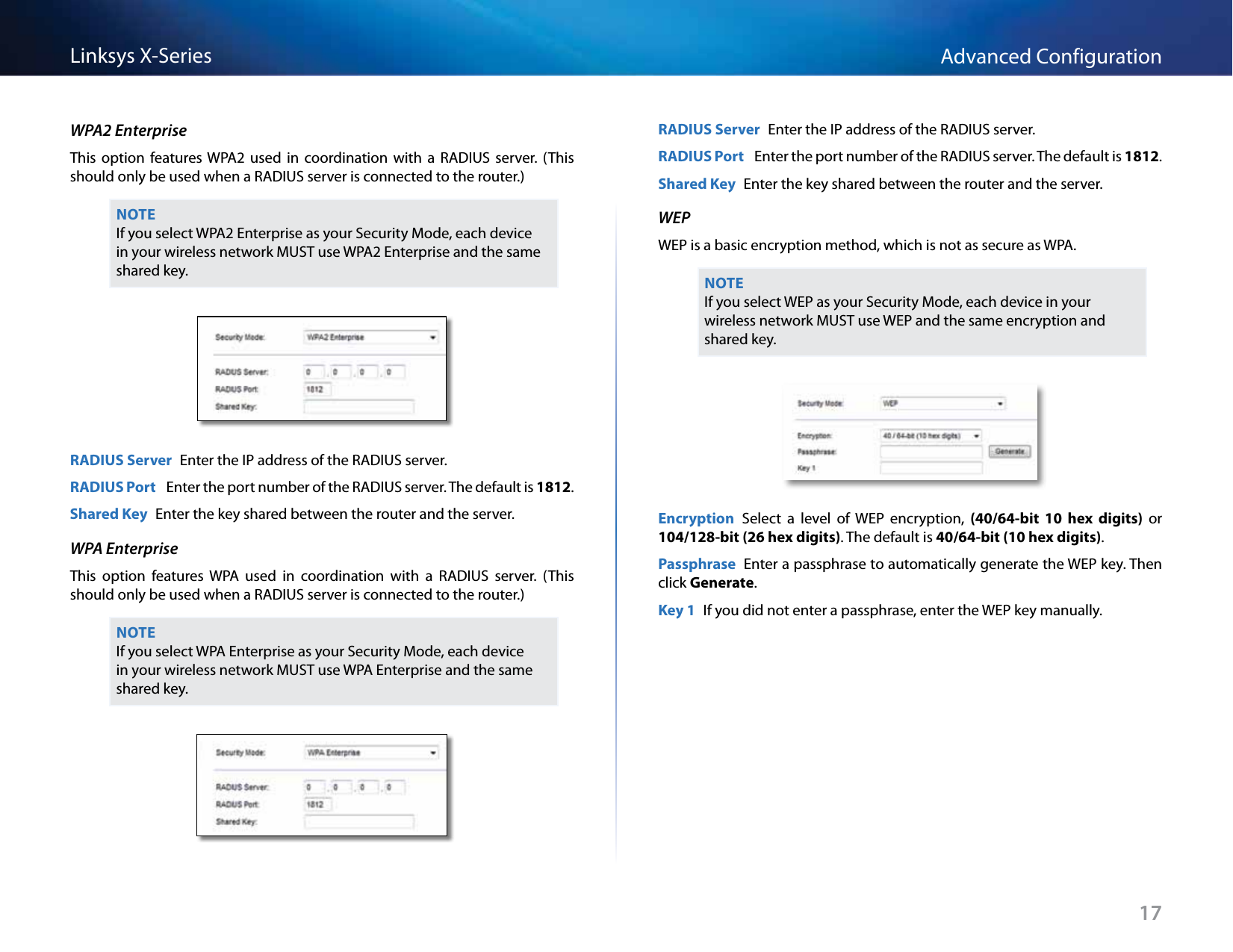 17Advanced ConfigurationLinksys X-SeriesWPA2 EnterpriseThis  option  features WPA2  used  in  coordination  with  a  RADIUS  server.  (This should only be used when a RADIUS server is connected to the router.)NOTEIf you select WPA2 Enterprise as your Security Mode, each device in your wireless network MUST use WPA2 Enterprise and the same shared key.RADIUS Server  Enter the IP address of the RADIUS server.RADIUS Port   Enter the port number of the RADIUS server. The default is 1812.Shared Key  Enter the key shared between the router and the server.WPA EnterpriseThis  option  features  WPA  used  in  coordination  with  a  RADIUS  server.  (This should only be used when a RADIUS server is connected to the router.) NOTEIf you select WPA Enterprise as your Security Mode, each device in your wireless network MUST use WPA Enterprise and the same shared key.RADIUS Server  Enter the IP address of the RADIUS server.RADIUS Port   Enter the port number of the RADIUS server. The default is 1812.Shared Key  Enter the key shared between the router and the server.WEPWEP is a basic encryption method, which is not as secure as WPA. NOTEIf you select WEP as your Security Mode, each device in your wireless network MUST use WEP and the same encryption and shared key.Encryption  Select  a  level  of  WEP  encryption,  (40/64-bit  10 hex  digits)  or 104/128-bit (26 hex digits). The default is 40/64-bit (10 hex digits).Passphrase  Enter a passphrase to automatically generate the WEP key. Then click Generate.Key 1  If you did not enter a passphrase, enter the WEP key manually.
