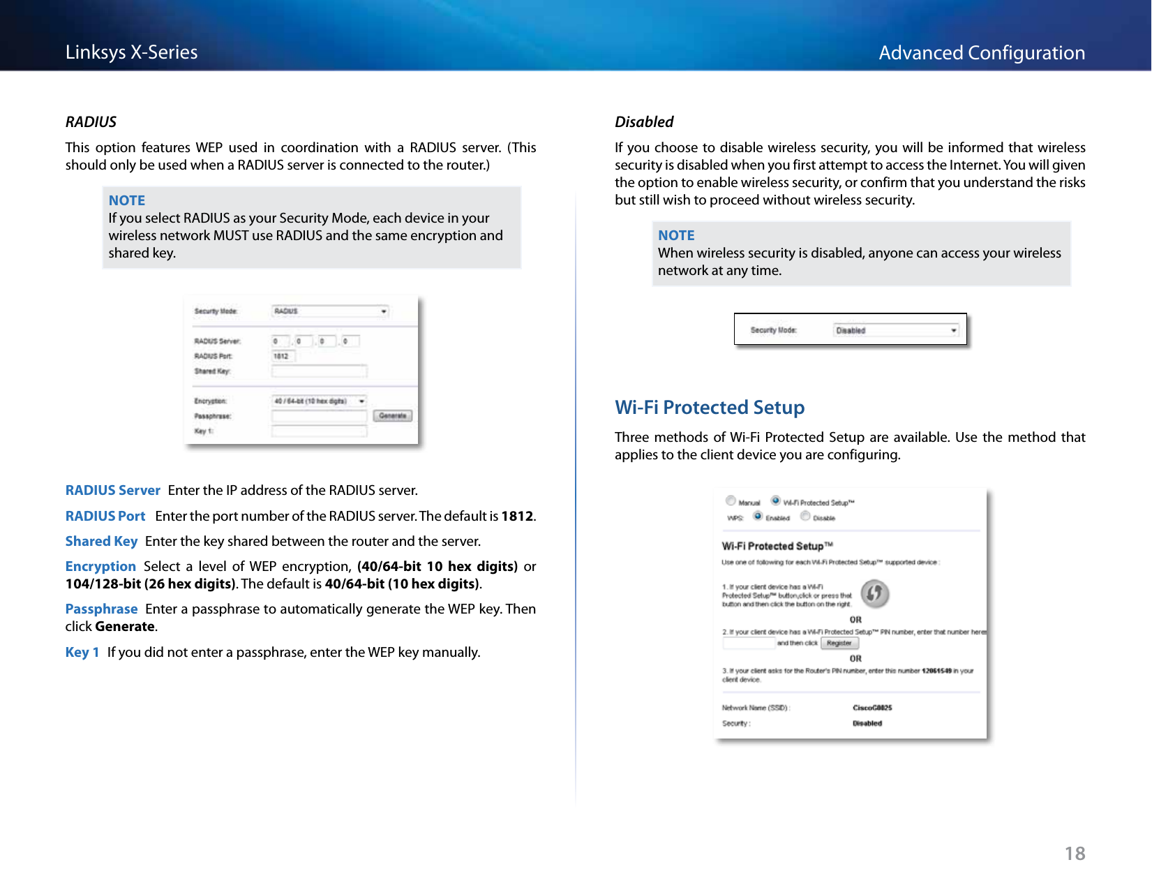 18Advanced ConfigurationLinksys X-SeriesRADIUSThis  option  features  WEP  used  in  coordination  with  a  RADIUS  server.  (This should only be used when a RADIUS server is connected to the router.) NOTEIf you select RADIUS as your Security Mode, each device in your wireless network MUST use RADIUS and the same encryption and shared key.RADIUS Server  Enter the IP address of the RADIUS server.RADIUS Port   Enter the port number of the RADIUS server. The default is 1812.Shared Key  Enter the key shared between the router and the server.Encryption  Select  a  level  of  WEP  encryption,  (40/64-bit  10 hex  digits)  or 104/128-bit (26 hex digits). The default is 40/64-bit (10 hex digits).Passphrase  Enter a passphrase to automatically generate the WEP key. Then click Generate.Key 1  If you did not enter a passphrase, enter the WEP key manually.DisabledIf you choose to disable wireless security, you will be informed that wireless security is disabled when you first attempt to access the Internet. You will given the option to enable wireless security, or confirm that you understand the risks but still wish to proceed without wireless security.NOTEWhen wireless security is disabled, anyone can access your wireless network at any time.Wi-Fi Protected SetupThree methods  of Wi-Fi  Protected  Setup  are  available.  Use  the  method  that applies to the client device you are configuring.