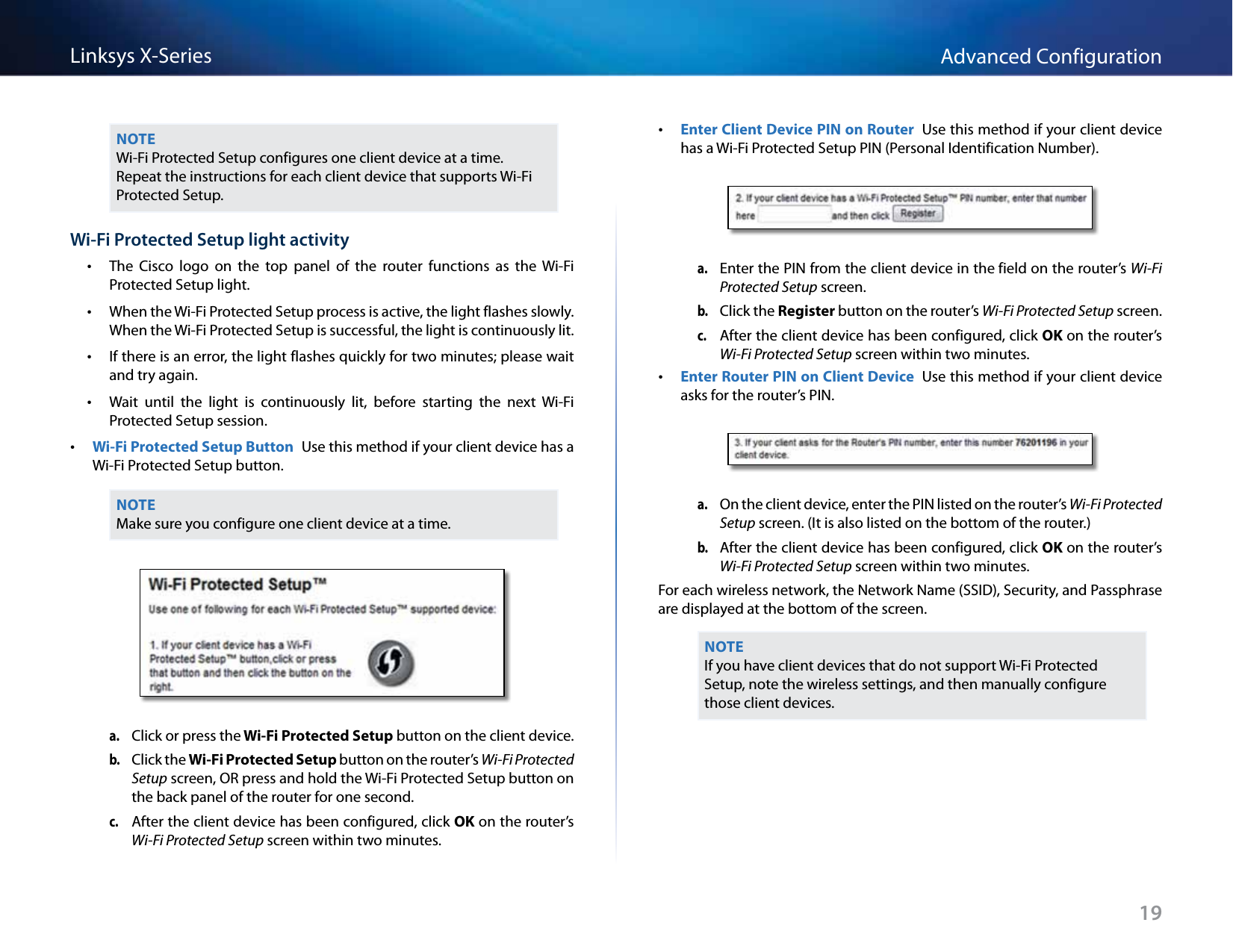 19Advanced ConfigurationLinksys X-SeriesNOTEWi-Fi Protected Setup configures one client device at a time. Repeat the instructions for each client device that supports Wi-Fi Protected Setup.Wi-Fi Protected Setup light activity •The  Cisco  logo  on  the  top  panel  of  the  router  functions  as  the  Wi-Fi Protected Setup light. •When the Wi-Fi Protected Setup process is active, the light flashes slowly. When the Wi-Fi Protected Setup is successful, the light is continuously lit. •If there is an error, the light flashes quickly for two minutes; please wait and try again. •Wait  until  the  light  is  continuously  lit,  before  starting  the  next  Wi-Fi Protected Setup session. •Wi-Fi Protected Setup Button  Use this method if your client device has a Wi-Fi Protected Setup button.NOTEMake sure you configure one client device at a time.a. Click or press the Wi-Fi Protected Setup button on the client device.b. Click the Wi-Fi Protected Setup button on the router’s Wi-Fi Protected Setup screen, OR press and hold the Wi-Fi Protected Setup button on the back panel of the router for one second.c. After the client device has been configured, click OK on the router’s Wi-Fi Protected Setup screen within two minutes. •Enter Client Device PIN on Router  Use this method if your client device has a Wi-Fi Protected Setup PIN (Personal Identification Number).a. Enter the PIN from the client device in the field on the router’s Wi-Fi Protected Setup screen.b. Click the Register button on the router’s Wi-Fi Protected Setup screen.c. After the client device has been configured, click OK on the router’s Wi-Fi Protected Setup screen within two minutes. •Enter Router PIN on Client Device  Use this method if your client device asks for the router’s PIN. a. On the client device, enter the PIN listed on the router’s Wi-Fi Protected Setup screen. (It is also listed on the bottom of the router.)b. After the client device has been configured, click OK on the router’s Wi-Fi Protected Setup screen within two minutes.For each wireless network, the Network Name (SSID), Security, and Passphrase are displayed at the bottom of the screen.NOTEIf you have client devices that do not support Wi-Fi Protected Setup, note the wireless settings, and then manually configure those client devices.