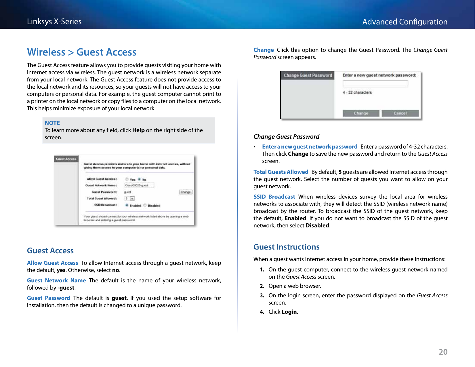 20Advanced ConfigurationLinksys X-SeriesWireless &gt; Guest AccessThe Guest Access feature allows you to provide guests visiting your home with Internet access via wireless. The guest network is a wireless network separate from your local network. The Guest Access feature does not provide access to the local network and its resources, so your guests will not have access to your computers or personal data. For example, the guest computer cannot print to a printer on the local network or copy files to a computer on the local network. This helps minimize exposure of your local network.NOTETo learn more about any field, click Help on the right side of the screen.Guest AccessAllow Guest Access  To allow Internet access through a guest network, keep the default, yes. Otherwise, select no.Guest  Network  Name  The  default  is  the  name  of  your  wireless  network, followed by -guest.Guest  Password  The  default  is  guest.  If  you  used  the  setup  software  for installation, then the default is changed to a unique password.Change  Click  this  option  to  change  the  Guest  Password. The  Change  Guest Password screen appears.Change Guest Password •Enter a new guest network password  Enter a password of 4-32 characters. Then click Change to save the new password and return to the Guest Access screen. Total Guests Allowed  By default, 5 guests are allowed Internet access through the  guest  network.  Select  the  number  of  guests  you  want  to  allow  on  your guest network.SSID  Broadcast  When  wireless  devices  survey  the  local  area  for  wireless networks to associate with, they will detect the SSID (wireless network name) broadcast  by  the  router.  To  broadcast  the  SSID  of  the  guest  network,  keep the default, Enabled. If you do not  want to  broadcast the SSID of  the guest network, then select Disabled.Guest InstructionsWhen a guest wants Internet access in your home, provide these instructions:1. On the guest computer, connect to the wireless guest network named on the Guest Access screen.2. Open a web browser.3. On the login screen, enter the password displayed on the Guest Access screen.4. Click Login.