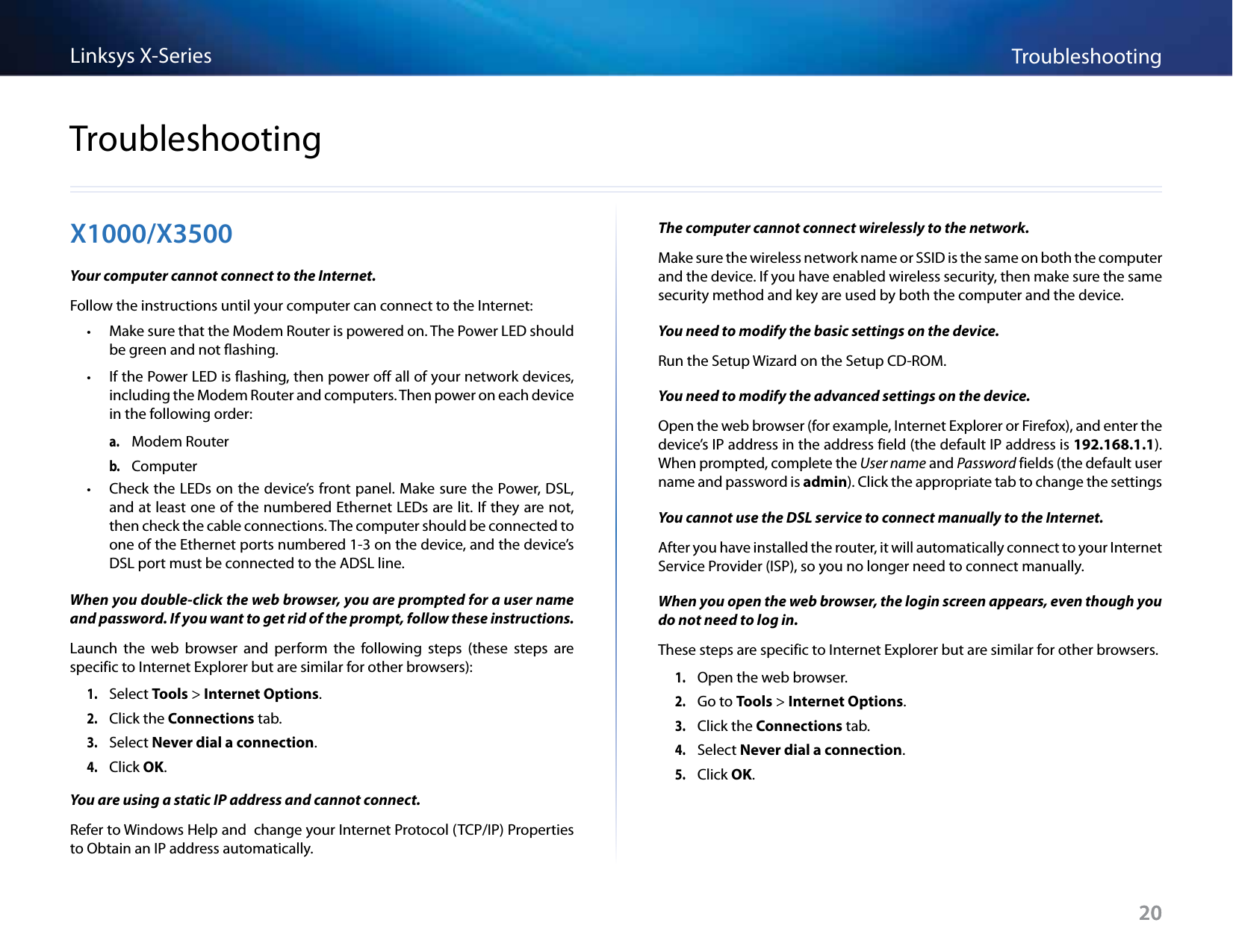 20TroubleshootingLinksys X-Series20X1000/X3500Your computer cannot connect to the Internet. Follow the instructions until your computer can connect to the Internet: • Make sure that the Modem Router is powered on. The Power LED should be green and not flashing. • If the Power LED is flashing, then power off all of your network devices, including the Modem Router and computers. Then power on each device in the following order:a. Modem Routerb. Computer • Check the LEDs on the device’s front panel. Make sure the Power, DSL, and at least one of the numbered Ethernet LEDs are lit. If they are not, then check the cable connections. The computer should be connected to one of the Ethernet ports numbered 1-3 on the device, and the device’s DSL port must be connected to the ADSL line.When you double-click the web browser, you are prompted for a user name and password. If you want to get rid of the prompt, follow these instructions.Launch  the  web  browser  and  perform  the  following  steps  (these  steps  are specific to Internet Explorer but are similar for other browsers):1. Select Tools &gt; Internet Options. 2. Click the Connections tab.3. Select Never dial a connection. 4. Click OK.You are using a static IP address and cannot connect.Refer to Windows Help and  change your Internet Protocol (TCP/IP) Properties to Obtain an IP address automatically. The computer cannot connect wirelessly to the network.Make sure the wireless network name or SSID is the same on both the computer and the device. If you have enabled wireless security, then make sure the same security method and key are used by both the computer and the device.You need to modify the basic settings on the device.Run the Setup Wizard on the Setup CD-ROM.You need to modify the advanced settings on the device.Open the web browser (for example, Internet Explorer or Firefox), and enter the device’s IP address in the address field (the default IP address is 192.168.1.1). When prompted, complete the User name and Password fields (the default user name and password is admin). Click the appropriate tab to change the settingsYou cannot use the DSL service to connect manually to the Internet.After you have installed the router, it will automatically connect to your Internet Service Provider (ISP), so you no longer need to connect manually.When you open the web browser, the login screen appears, even though you do not need to log in. These steps are specific to Internet Explorer but are similar for other browsers.1. Open the web browser.2. Go to Tools &gt; Internet Options. 3. Click the Connections tab.4. Select Never dial a connection. 5. Click OK.Troubleshooting