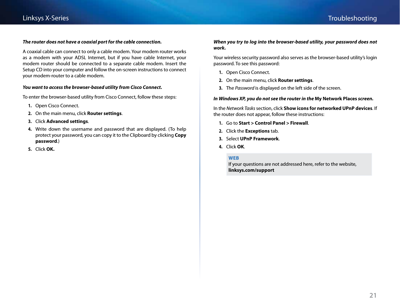 21TroubleshootingLinksys X-SeriesThe router does not have a coaxial port for the cable connection.A coaxial cable can connect to only a cable modem. Your modem router works as  a  modem  with  your  ADSL  Internet,  but  if  you  have  cable  Internet,  your modem  router  should  be  connected  to  a  separate  cable  modem.  Insert  the Setup CD into your computer and follow the on-screen instructions to connect your modem-router to a cable modem.You want to access the browser-based utility from Cisco Connect.To enter the browser-based utility from Cisco Connect, follow these steps:1. Open Cisco Connect.2. On the main menu, click Router settings.3. Click Advanced settings. 4. Write  down  the  username  and  password  that  are  displayed.  (To  help protect your password, you can copy it to the Clipboard by clicking Copy password.)5. Click OK. When you try to log into the browser-based utility, your password does not work.Your wireless security password also serves as the browser-based utility’s login password. To see this password:1. Open Cisco Connect.2. On the main menu, click Router settings.3. The Password is displayed on the left side of the screen.In Windows XP, you do not see the router in the My Network Places screen.In the Network Tasks section, click Show icons for networked UPnP devices. If the router does not appear, follow these instructions:1. Go to Start &gt; Control Panel &gt; Firewall. 2. Click the Exceptions tab. 3. Select UPnP Framework.4. Click OK.WEBIf your questions are not addressed here, refer to the website,  linksys.com/support