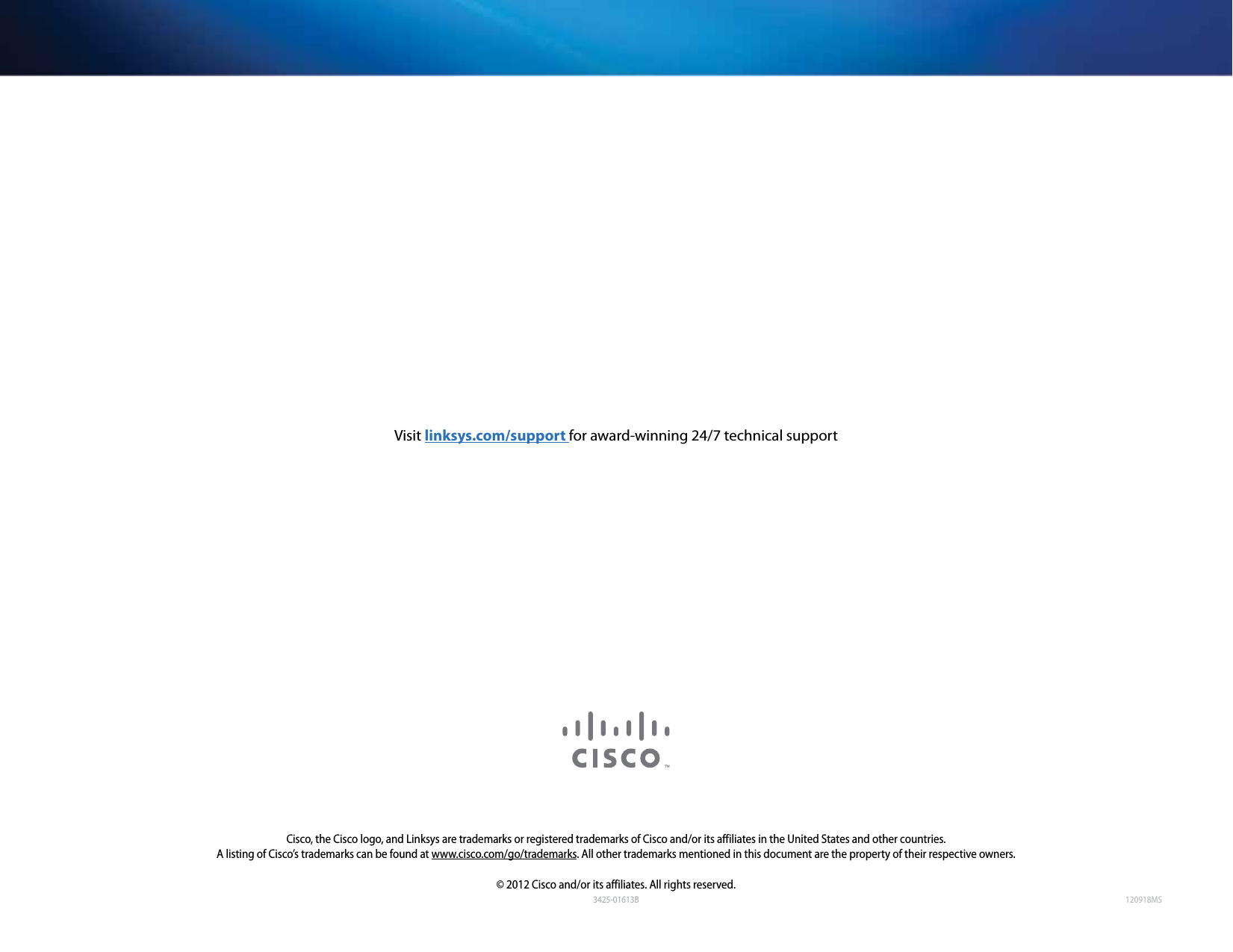 120918MSCisco, the Cisco logo, and Linksys are trademarks or registered trademarks of Cisco and/or its affiliates in the United States and other countries. A listing of Cisco’s trademarks can be found at www.cisco.com/go/trademarks. All other trademarks mentioned in this document are the property of their respective owners.© 2012 Cisco and/or its affiliates. All rights reserved.Visit linksys.com/support for award-winning 24/7 technical support3425-01613B