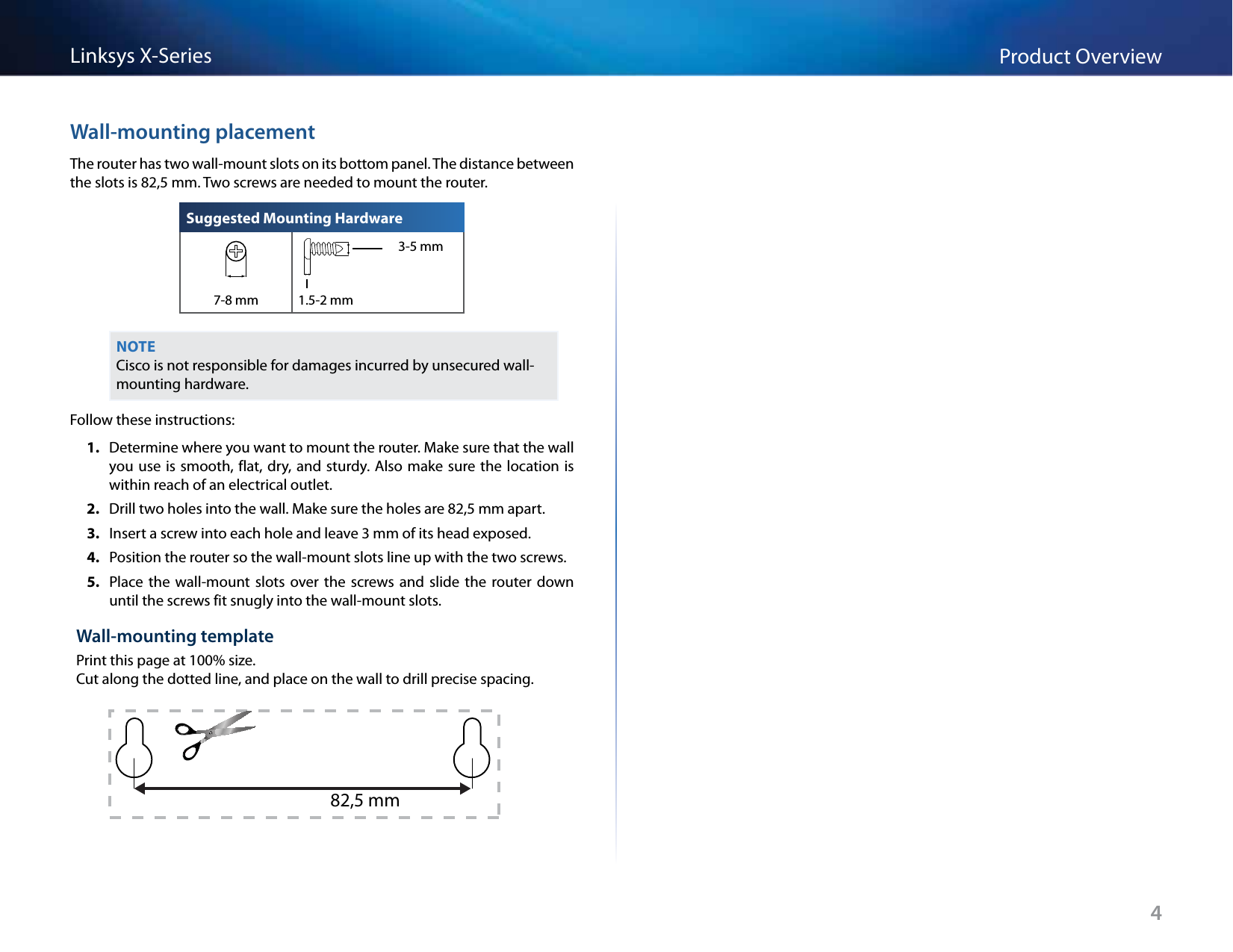 4Product OverviewLinksys X-SeriesWall-mounting placementThe router has two wall-mount slots on its bottom panel. The distance between the slots is 82,5 mm. Two screws are needed to mount the router.Suggested Mounting Hardware3-5 mm7-8 mm 1.5-2 mmNOTECisco is not responsible for damages incurred by unsecured wall-mounting hardware.Follow these instructions:1.  Determine where you want to mount the router. Make sure that the wall you use is  smooth, flat, dry, and sturdy. Also make sure the  location is within reach of an electrical outlet.2.  Drill two holes into the wall. Make sure the holes are 82,5 mm apart.3.  Insert a screw into each hole and leave 3 mm of its head exposed.4.  Position the router so the wall-mount slots line up with the two screws.5.  Place the wall-mount  slots over  the  screws  and  slide the router  down until the screws fit snugly into the wall-mount slots.Wall-mounting templatePrint this page at 100% size.  Cut along the dotted line, and place on the wall to drill precise spacing.82,5 mm