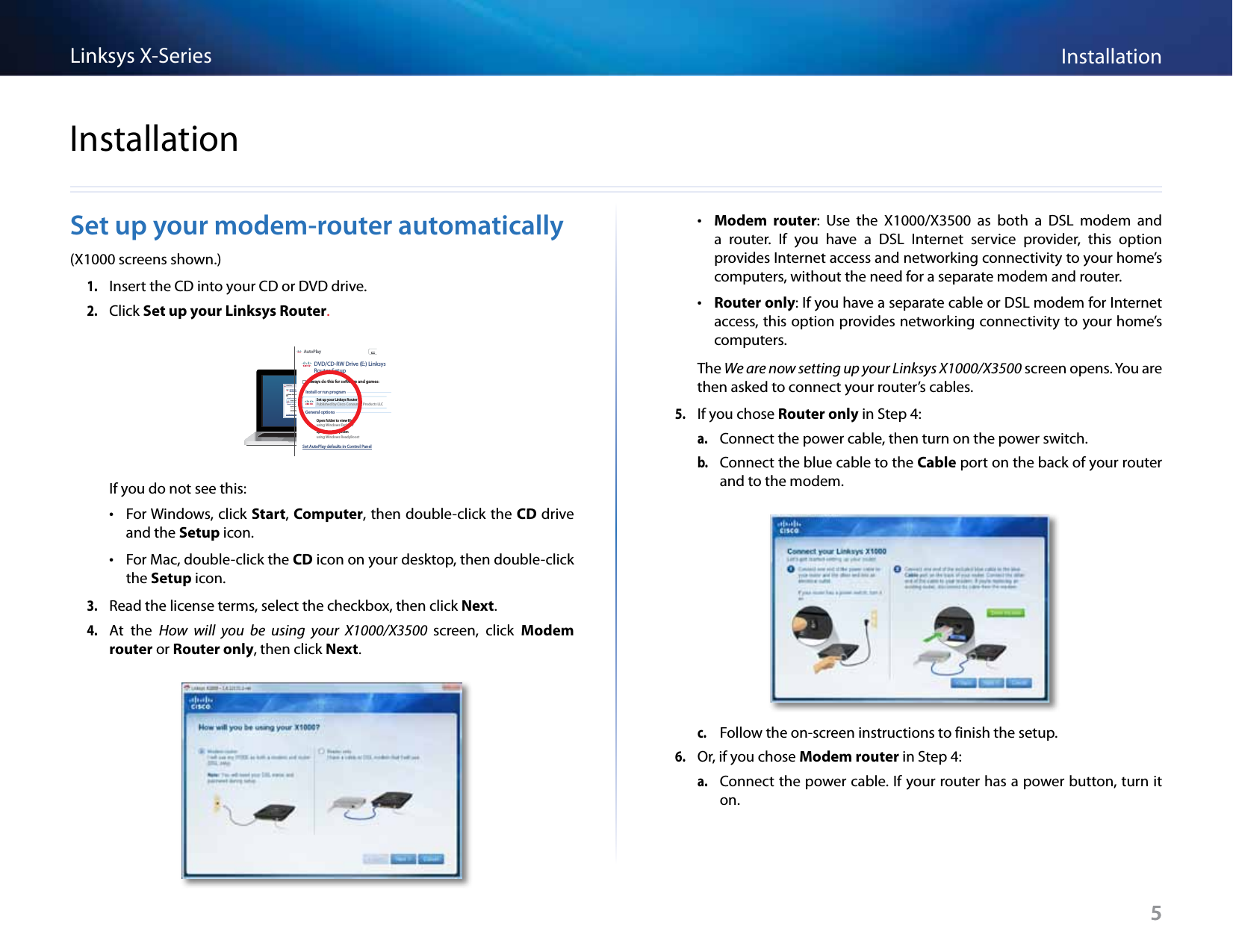 5InstallationLinksys X-Series5Set up your modem-router automatically(X1000 screens shown.)1. Insert the CD into your CD or DVD drive.2. Click Set up your Linksys Router.DVD/CD-RW Drive (E:) LinksysRouter SetupAutoPlayAlways do this for software and games:Install or run programGeneral optionsSet up your Linksys RouterPublished by Cisco Consumer Products LLCSet AutoPlay defaults in Control PanelOpen folder to view filesusing Windows ExplorerSpeed up my systemusing Windows ReadyBoostDVD/CD-RW Drive (E:) LinksysRouter SetupAutoPlayAlways do this for software and games:Install or run programGeneral optionsSet up your Linksys RouterPublished by Cisco Consumer Products LLCSet AutoPlay defaults in Control PanelOpen folder to view filesusing Windows ExplorerSpeed up my systemusing Windows ReadyBoostIf you do not see this: •For Windows, click Start, Computer, then double-click the CD drive and the Setup icon. •For Mac, double-click the CD icon on your desktop, then double-click the Setup icon.3. Read the license terms, select the checkbox, then click Next.4. At  the How  will  you  be  using  your  X1000/X3500  screen,  click Modem router or Router only, then click Next. •Modem  router:  Use  the  X1000/X3500  as  both  a  DSL  modem  and a  router.  If  you  have  a  DSL  Internet  service  provider,  this  option provides Internet access and networking connectivity to your home’s computers, without the need for a separate modem and router. •Router only: If you have a separate cable or DSL modem for Internet access, this option provides networking connectivity to your home’s computers.The We are now setting up your Linksys X1000/X3500 screen opens. You are then asked to connect your router’s cables.5. If you chose Router only in Step 4:a. Connect the power cable, then turn on the power switch.b. Connect the blue cable to the Cable port on the back of your router and to the modem.c. Follow the on-screen instructions to finish the setup. 6. Or, if you chose Modem router in Step 4:a. Connect the power cable. If your router has a power button, turn it on.Installation