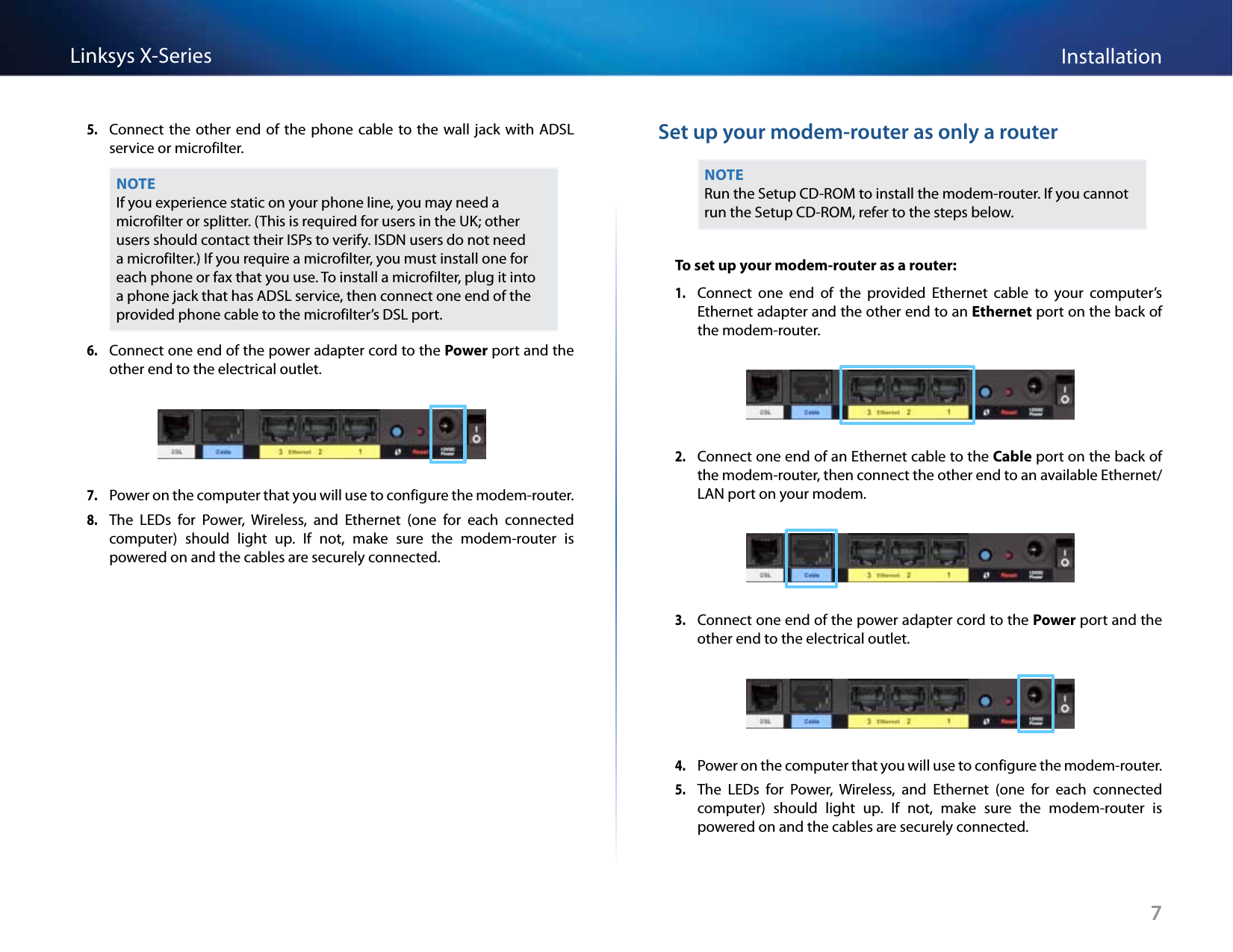 7InstallationLinksys X-Series5. Connect the other end of  the phone  cable to  the wall  jack with  ADSL service or microfilter.NOTEIf you experience static on your phone line, you may need a microfilter or splitter. (This is required for users in the UK; other users should contact their ISPs to verify. ISDN users do not need a microfilter.) If you require a microfilter, you must install one for each phone or fax that you use. To install a microfilter, plug it into a phone jack that has ADSL service, then connect one end of the provided phone cable to the microfilter’s DSL port.6. Connect one end of the power adapter cord to the Power port and the other end to the electrical outlet.7. Power on the computer that you will use to configure the modem-router.8. The  LEDs  for  Power,  Wireless,  and  Ethernet  (one  for  each  connected computer)  should  light  up.  If  not,  make  sure  the  modem-router  is powered on and the cables are securely connected.Set up your modem-router as only a routerNOTERun the Setup CD-ROM to install the modem-router. If you cannot run the Setup CD-ROM, refer to the steps below.To set up your modem-router as a router: 1. Connect  one  end  of  the  provided  Ethernet  cable  to  your  computer’s Ethernet adapter and the other end to an Ethernet port on the back of the modem-router.2. Connect one end of an Ethernet cable to the Cable port on the back of the modem-router, then connect the other end to an available Ethernet/LAN port on your modem.3. Connect one end of the power adapter cord to the Power port and the other end to the electrical outlet.4. Power on the computer that you will use to configure the modem-router.5. The  LEDs  for  Power,  Wireless,  and  Ethernet  (one  for  each  connected computer)  should  light  up.  If  not,  make  sure  the  modem-router  is powered on and the cables are securely connected.