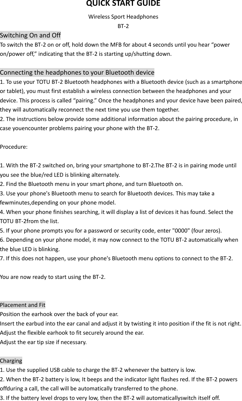 QUICKSTARTGUIDEWirelessSportHeadphonesBT‐2SwitchingOnandOffToswitchtheBT‐2onoroff,holddowntheMFBforabout4secondsuntilyouhear“poweron/poweroff,”indicatingthattheBT‐2isstartingup/shuttingdown.ConnectingtheheadphonestoyourBluetoothdevice1.TouseyourTOTUBT‐2BluetoothheadphoneswithaBluetoothdevice(suchasasmartphoneortablet),youmustfirstestablishawirelessconnectionbetweentheheadphonesandyourdevice.Thisprocessiscalled“pairing.”Oncetheheadphonesandyourdevicehavebeenpaired,theywillautomaticallyreconnectthenexttimeyouusethemtogether.2.Theinstructionsbelowprovidesomeadditionalinformationaboutthepairingprocedure,incaseyouencounterproblemspairingyourphonewiththeBT‐2.Procedure:1.WiththeBT‐2switchedon,bringyoursmartphonetoBT‐2.TheBT‐2isinpairingmodeuntilyouseetheblue/redLEDisblinkingalternately.2.FindtheBluetoothmenuinyoursmartphone,andturnBluetoothon.3.Useyourphone&apos;sBluetoothmenutosearchforBluetoothdevices.Thismaytakeafewminutes,dependingonyourphonemodel.4.Whenyourphonefinishessearching,itwilldisplayalistofdevicesithasfound.SelecttheTOTUBT‐2fromthelist.5.Ifyourphonepromptsyouforapasswordorsecuritycode,enter&quot;0000&quot;(fourzeros).6.Dependingonyourphonemodel,itmaynowconnecttotheTOTUBT‐2automaticallywhentheblueLEDisblinking.7.Ifthisdoesnothappen,useyourphone&apos;sBluetoothmenuoptionstoconnecttotheBT‐2.YouarenowreadytostartusingtheBT‐2.PlacementandFitPositiontheearhookoverthebackofyourear.Inserttheearbudintotheearcanalandadjustitbytwistingitintopositionifthefitisnotright.Adjusttheflexibleearhooktofitsecurelyaroundtheear.Adjusttheeartipsizeifnecessary.Charging1.UsethesuppliedUSBcabletochargetheBT‐2wheneverthebatteryislow.2.WhentheBT‐2batteryislow,Itbeepsandtheindicatorlightflashesred.IftheBT‐2powersoffduringacall,thecallwillbeautomaticallytransferredtothephone.3.Ifthebatteryleveldropstoverylow,thentheBT‐2willautomaticallyswitchitselfoff.