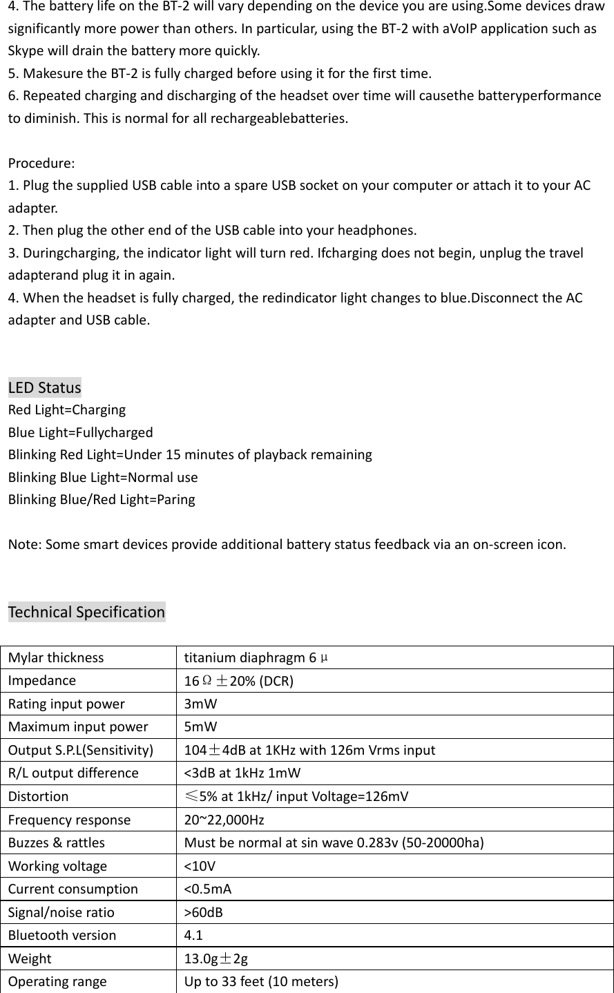 4.ThebatterylifeontheBT‐2willvarydependingonthedeviceyouareusing.Somedevicesdrawsignificantlymorepowerthanothers.Inparticular,usingtheBT‐2withaVoIPapplicationsuchasSkypewilldrainthebatterymorequickly.5.MakesuretheBT‐2isfullychargedbeforeusingitforthefirsttime.6.Repeatedcharginganddischargingoftheheadsetovertimewillcausethebatteryperformancetodiminish.Thisisnormalforallrechargeablebatteries.Procedure:1.PlugthesuppliedUSBcableintoaspareUSBsocketonyourcomputerorattachittoyourACadapter.2.ThenplugtheotherendoftheUSBcableintoyourheadphones.3.Duringcharging,theindicatorlightwillturnred.Ifchargingdoesnotbegin,unplugthetraveladapterandplugitinagain.4.Whentheheadsetisfullycharged,theredindicatorlightchangestoblue.DisconnecttheACadapterandUSBcable.LEDStatusRedLight=ChargingBlueLight=FullychargedBlinkingRedLight=Under15minutesofplaybackremainingBlinkingBlueLight=NormaluseBlinkingBlue/RedLight=Paring Note:Somesmartdevicesprovideadditionalbatterystatusfeedbackviaanon‐screenicon.TechnicalSpecificationMylarthicknesstitaniumdiaphragm6μImpedance16Ω±20%(DCR)Ratinginputpower3mWMaximuminputpower5mWOutputS.P.L(Sensitivity)104±4dBat1KHzwith126mVrmsinputR/Loutputdifference&lt;3dBat1kHz1mWDistortion≤5%at1kHz/inputVoltage=126mVFrequencyresponse20~22,000HzBuzzes&amp;rattlesMustbenormalatsinwave0.283v(50‐20000ha)Workingvoltage&lt;10VCurrentconsumption&lt;0.5mASignal/noiseratio&gt;60dBBluetoothversion4.1Weight13.0g±2gOperatingrangeUpto33feet(10meters)