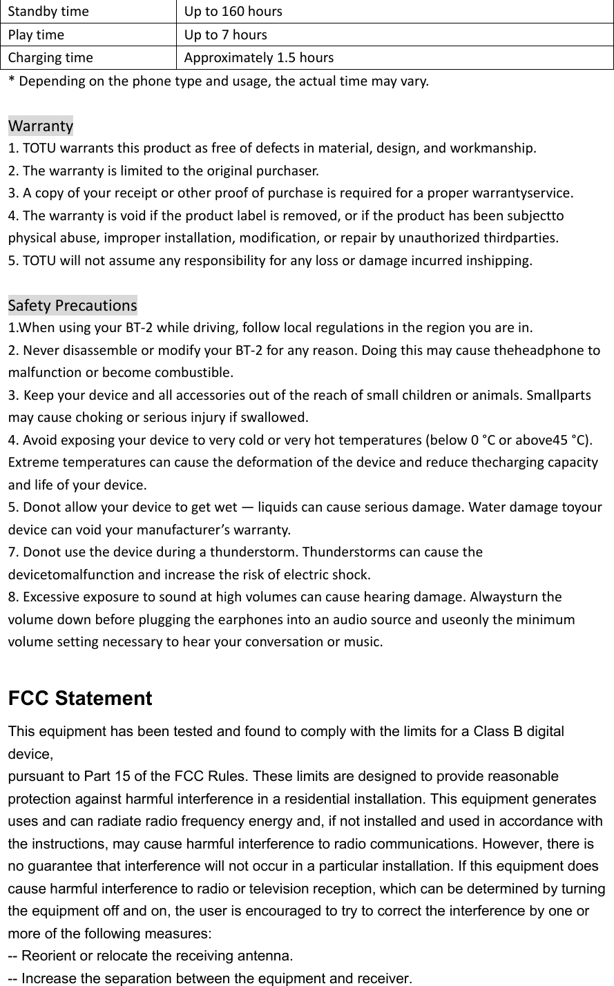 StandbytimeUpto160hoursPlaytimeUpto7hoursChargingtimeApproximately1.5hours*Dependingonthephonetypeandusage,theactualtimemayvary.Warranty1.TOTUwarrantsthisproductasfreeofdefectsinmaterial,design,andworkmanship.2.Thewarrantyislimitedtotheoriginalpurchaser.3.Acopyofyourreceiptorotherproofofpurchaseisrequiredforaproperwarrantyservice.4.Thewarrantyisvoidiftheproductlabelisremoved,oriftheproducthasbeensubjecttophysicalabuse,improperinstallation,modification,orrepairbyunauthorizedthirdparties.5.TOTUwillnotassumeanyresponsibilityforanylossordamageincurredinshipping.SafetyPrecautions1.WhenusingyourBT‐2whiledriving,followlocalregulationsintheregionyouarein.2.NeverdisassembleormodifyyourBT‐2foranyreason.Doingthismaycausetheheadphonetomalfunctionorbecomecombustible.3. Keepyourdeviceandallaccessoriesoutofthereachofsmallchildrenoranimals.Smallpartsmaycausechokingorseriousinjuryifswallowed.4.Avoidexposingyourdevicetoverycoldorveryhottemperatures(below0°Corabove45°C).Extremetemperaturescancausethedeformationofthedeviceandreducethechargingcapacityandlifeofyourdevice.5.Donotallowyourdevicetogetwet—liquidscancauseseriousdamage.Waterdamagetoyourdevicecanvoidyourmanufacturer’swarranty.7.Donotusethedeviceduringathunderstorm.Thunderstormscancausethedevicetomalfunctionandincreasetheriskofelectricshock.8.Excessiveexposuretosoundathighvolumescancausehearingdamage.Alwaysturnthevolumedownbeforepluggingtheearphonesintoanaudiosourceanduseonlytheminimumvolumesettingnecessarytohearyourconversationormusic.FCC Statement This equipment has been tested and found to comply with the limits for a Class B digital device, pursuant to Part 15 of the FCC Rules. These limits are designed to provide reasonable protection against harmful interference in a residential installation. This equipment generates uses and can radiate radio frequency energy and, if not installed and used in accordance with the instructions, may cause harmful interference to radio communications. However, there is no guarantee that interference will not occur in a particular installation. If this equipment does cause harmful interference to radio or television reception, which can be determined by turning the equipment off and on, the user is encouraged to try to correct the interference by one or more of the following measures: -- Reorient or relocate the receiving antenna. -- Increase the separation between the equipment and receiver. 