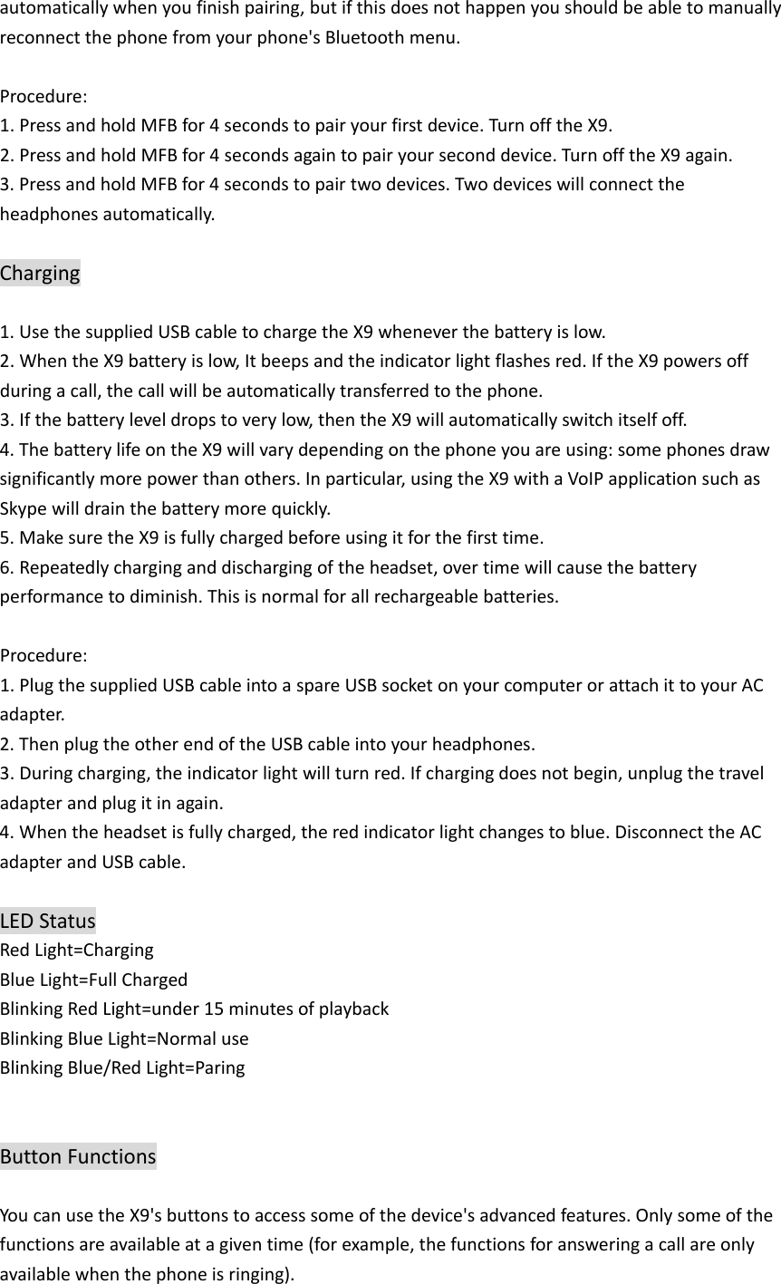 automaticallywhenyoufinishpairing,butifthisdoesnothappenyoushouldbeabletomanuallyreconnectthephonefromyourphone&apos;sBluetoothmenu.Procedure:1.PressandholdMFBfor4secondstopairyourfirstdevice.TurnofftheX9.2.PressandholdMFBfor4secondsagaintopairyourseconddevice.TurnofftheX9again.3.PressandholdMFBfor4secondstopairtwodevices.Twodeviceswillconnecttheheadphonesautomatically.Charging1.UsethesuppliedUSBcabletochargetheX9wheneverthebatteryislow.2.WhentheX9batteryislow,Itbeepsandtheindicatorlightflashesred.IftheX9powersoffduringacall,thecallwillbeautomaticallytransferredtothephone.3.Ifthebatteryleveldropstoverylow,thentheX9willautomaticallyswitchitselfoff.4.ThebatterylifeontheX9willvarydependingonthephoneyouareusing:somephonesdrawsignificantlymorepowerthanothers.Inparticular,usingtheX9withaVoIPapplicationsuchasSkypewilldrainthebatterymorequickly.5.MakesuretheX9isfullychargedbeforeusingitforthefirsttime.6.Repeatedlycharginganddischargingoftheheadset,overtimewillcausethebatteryperformancetodiminish.Thisisnormalforallrechargeablebatteries.Procedure:1.PlugthesuppliedUSBcableintoaspareUSBsocketonyourcomputerorattachittoyourACadapter.2.ThenplugtheotherendoftheUSBcableintoyourheadphones.3.Duringcharging,theindicatorlightwillturnred.Ifchargingdoesnotbegin,unplugthetraveladapterandplugitinagain.4.Whentheheadsetisfullycharged,theredindicatorlightchangestoblue.DisconnecttheACadapterandUSBcable.LEDStatusRedLight=ChargingBlueLight=FullChargedBlinkingRedLight=under15minutesofplaybackBlinkingBlueLight=NormaluseBlinkingBlue/RedLight=ParingButtonFunctionsYoucanusetheX9&apos;sbuttonstoaccesssomeofthedevice&apos;sadvancedfeatures.Onlysomeofthefunctionsareavailableatagiventime(forexample,thefunctionsforansweringacallareonlyavailablewhenthephoneisringing).