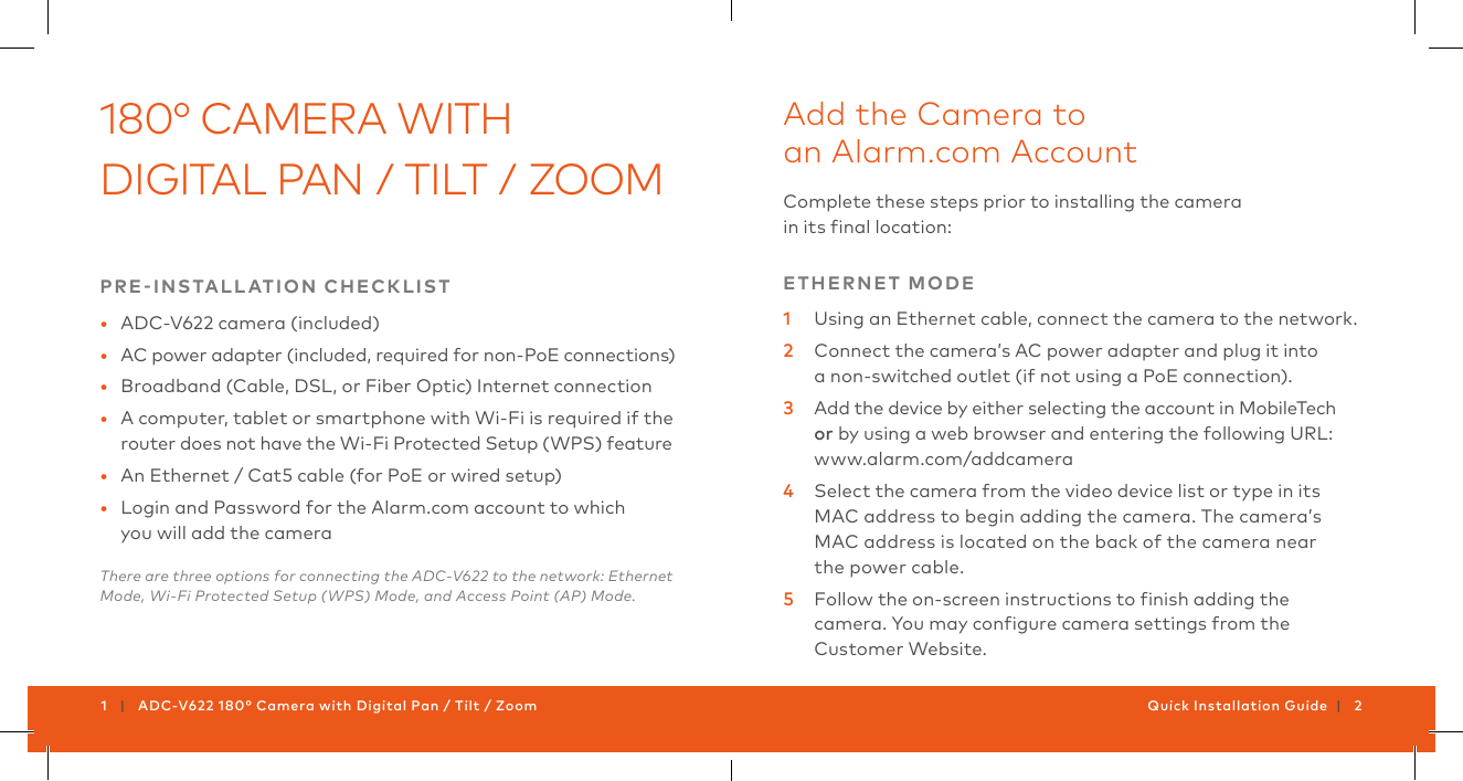 1   |   ADC-V622 180° Camera with Digital Pan / Tilt / Zoom Quick Installation Guide  |   2180° CAMERA WITH DIGITAL PAN / TILT / ZOOMPRE-INSTALLATION  CHECKLIST•  ADC-V622 camera (included)•  AC power adapter (included, required for non-PoE connections)•  Broadband (Cable, DSL, or Fiber Optic) Internet connection •  A computer, tablet or smartphone with Wi-Fi is required if the router does not have the Wi-Fi Protected Setup (WPS) feature•  An Ethernet / Cat5 cable (for PoE or wired setup)•  Login and Password for the Alarm.com account to which  you will add the cameraThere are three options for connecting the ADC-V622 to the network: Ethernet Mode, Wi-Fi Protected Setup (WPS) Mode, and Access Point (AP) Mode.Add the Camera to  an Alarm.com AccountComplete these steps prior to installing the camera  ETHERNET  MODE1  Using an Ethernet cable, connect the camera to the network.2  Connect the camera’s AC power adapter and plug it into  a non-switched outlet (if not using a PoE connection).3  Add the device by either selecting the account in MobileTech orwww.alarm.com/addcamera4  Select the camera from the video device list or type in its MAC address to begin adding the camera. The camera’s MAC address is located on the back of the camera near  the power cable.5  Customer Website.