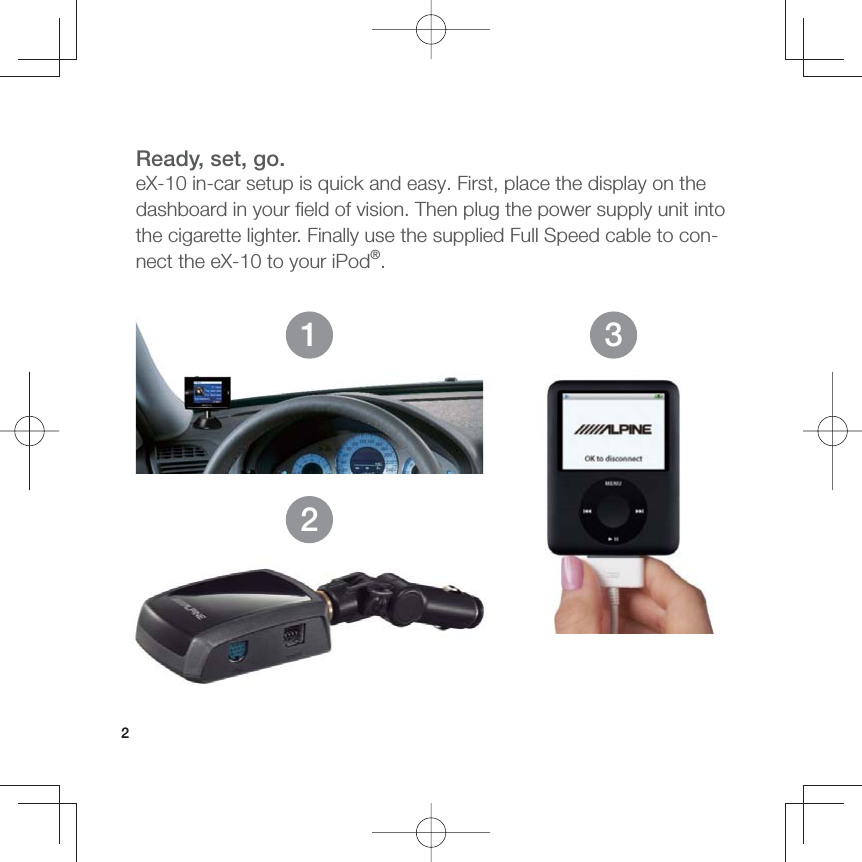 2Ready, set, go.eX-10 in-car setup is quick and easy. First, place the display on the dashboard in your ﬁ eld of vision. Then plug the power supply unit into the cigarette lighter. Finally use the supplied Full Speed cable to con-nect the eX-10 to your iPod®.123