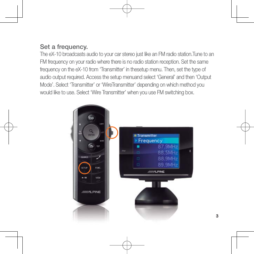 3Set a frequency.The eX-10 broadcasts audio to your car stereo just like an FM radio station.Tune to an FM frequency on your radio where there is no radio station reception. Set the same frequency on the eX-10 from ‘Transmitter’ in thesetup menu. Then, set the type of audio output required. Access the setup menuand select ‘General’ and then ‘Output Mode’. Select ‘Transmitter’ or ‘WireTransmitter’ depending on which method you would like to use. Select ‘Wire Transmitter’ when you use FM switching box.