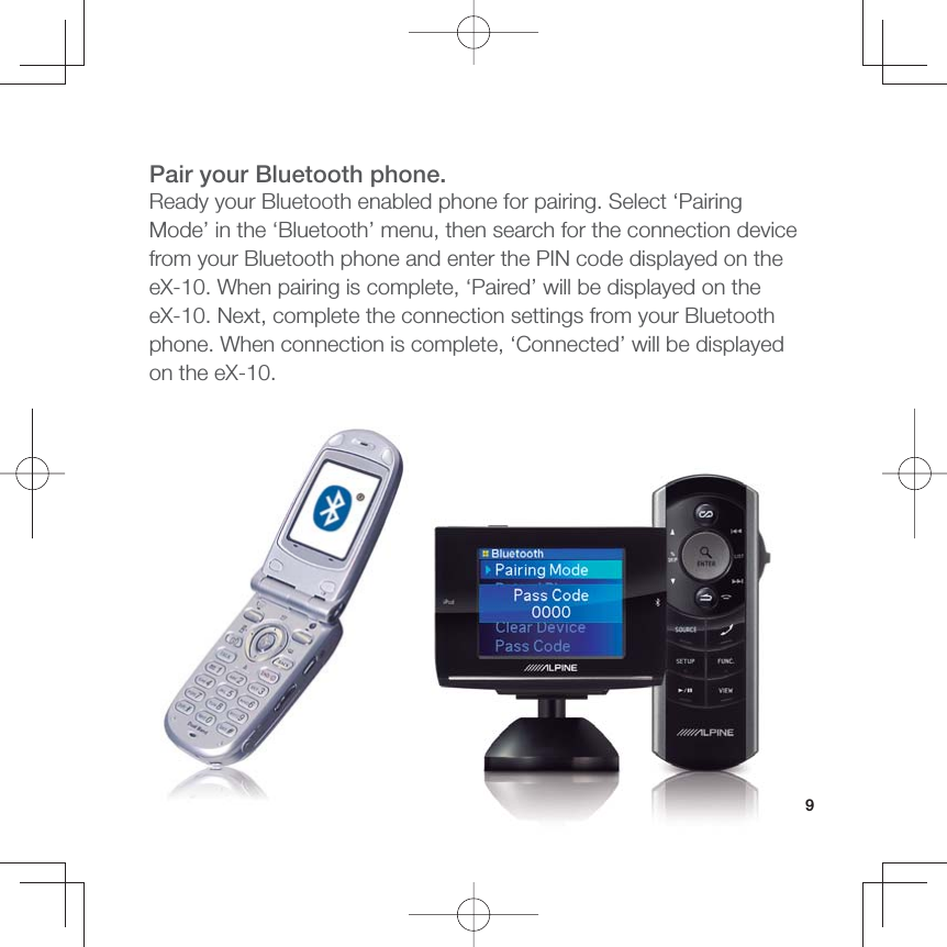 9Pair your Bluetooth phone.Ready your Bluetooth enabled phone for pairing. Select ‘Pairing Mode’ in the ‘Bluetooth’ menu, then search for the connection device from your Bluetooth phone and enter the PIN code displayed on the eX-10. When pairing is complete, ‘Paired’ will be displayed on the eX-10. Next, complete the connection settings from your Bluetooth phone. When connection is complete, ‘Connected’ will be displayed on the eX-10.