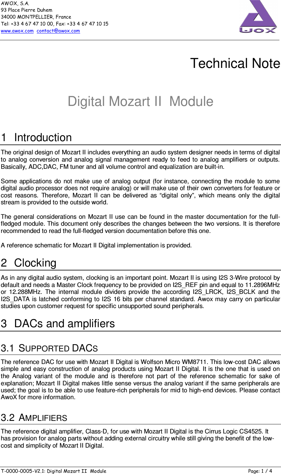 AWOX, S.A. 93 Place Pierre Duhem 34000 MONTPELLIER, France Tel: +33 4 67 47 10 00, Fax: +33 4 67 47 10 15 www.awox.com  contact@awox.com  T-0000-0005-V2.1: Digital Mozart II  Module  Page: 1 / 4      Technical Note  Digital Mozart II  Module 1  Introduction The original design of Mozart II includes everything an audio system designer needs in terms of digital to  analog conversion  and  analog  signal  management  ready  to feed to analog amplifiers  or  outputs. Basically, ADC,DAC, FM tuner and all volume control and equalization are built-in. Some  applications  do not  make use of  analog output  (for instance,  connecting  the  module  to some digital audio processor does not require analog) or will make use of their own converters for feature or cost  reasons.  Therefore,  Mozart  II  can  be  delivered  as  “digital  only”,  which  means  only  the  digital stream is provided to the outside world. The general  considerations on Mozart II use can be found in  the master documentation for the full-fledged module. This document only describes the changes between the two versions. It is therefore recommended to read the full-fledged version documentation before this one. A reference schematic for Mozart II Digital implementation is provided. 2  Clocking As in any digital audio system, clocking is an important point. Mozart II is using I2S 3-Wire protocol by default and needs a Master Clock frequency to be provided on I2S_REF pin and equal to 11.2896MHz or  12.288MHz.  The  internal  module  dividers  provide  the  according  I2S_LRCK,  I2S_BCLK  and  the I2S_DATA is latched conforming to I2S 16 bits per channel standard. Awox may carry on particular studies upon customer request for specific unsupported sound peripherals. 3  DACs and amplifiers 3.1  SUPPORTED DACS The reference DAC for use with Mozart II Digital is Wolfson Micro WM8711. This low-cost DAC allows simple and easy construction of analog products using Mozart II Digital. It is the one that is used on the  Analog  variant  of  the  module  and  is  therefore  not  part  of  the  reference  schematic  for  sake  of explanation; Mozart II Digital makes little sense versus the analog variant if the same peripherals are used; the goal is to be able to use feature-rich peripherals for mid to high-end devices. Please contact AwoX for more information. 3.2  AMPLIFIERS The reference digital amplifier, Class-D, for use with Mozart II Digital is the Cirrus Logic CS4525. It has provision for analog parts without adding external circuitry while still giving the benefit of the low-cost and simplicity of Mozart II Digital. 