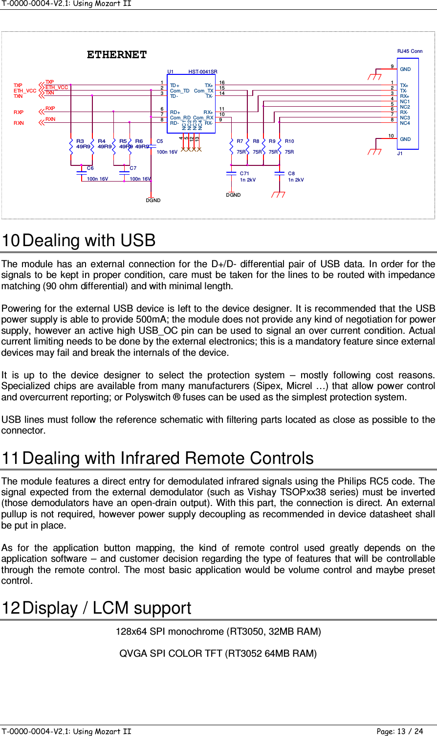 T-0000-0004-V2.1: Using Mozart II    T-0000-0004-V2.1: Using Mozart II  Page: 13 / 24 R975RR875RR775RC711n 2kVETH_VCCR649R9RXNTXNRXPDGNDETHERNETDGNDR549R9R449R9R349R9C7100n 16VTXPTXPTXNRXPETH_VCCRXNC5100n 16VC6100n 16VC81n 2kVJ1RJ45 ConnTX+1TX-2RX+3RX-6NC48NC37GND9GND10NC14NC25U1 HST-0041SRTD+1Com_TD2TD-3RD+6Com_RD7RD-8RX- 9Com_RX 10RX+ 11TX- 14Com_TX 15TX+ 16NC14NC25NC312NC413R1075R 10 Dealing with USB The  module  has  an external  connection for the  D+/D- differential pair of  USB  data.  In  order for the signals to  be kept in proper condition, care must be taken for the lines to be  routed with impedance matching (90 ohm differential) and with minimal length. Powering for the external USB device is left to the device designer. It is recommended that the USB power supply is able to provide 500mA; the module does not provide any kind of negotiation for power supply, however an active high USB_OC pin can be used to  signal an over current condition. Actual current limiting needs to be done by the external electronics; this is a mandatory feature since external devices may fail and break the internals of the device. It  is  up  to  the  device  designer  to  select  the  protection  system  –  mostly  following  cost  reasons. Specialized chips are available from many  manufacturers (Sipex, Micrel …) that allow  power control and overcurrent reporting; or Polyswitch ® fuses can be used as the simplest protection system. USB lines must follow the reference schematic with filtering parts located as close as possible to the connector. 11 Dealing with Infrared Remote Controls The module features a direct entry for demodulated infrared signals using the Philips RC5 code. The signal expected from the external  demodulator (such  as Vishay TSOPxx38 series) must be inverted (those  demodulators  have an open-drain output). With this part, the connection is direct. An external pullup is not required, however power supply decoupling as recommended in device datasheet shall be put in place. As  for  the  application  button  mapping,  the  kind  of  remote  control  used  greatly  depends  on  the application software  –  and  customer decision regarding  the type  of features  that will be  controllable through the remote  control.  The most  basic  application would  be volume  control  and  maybe  preset control.  12 Display / LCM support 128x64 SPI monochrome (RT3050, 32MB RAM) QVGA SPI COLOR TFT (RT3052 64MB RAM)  