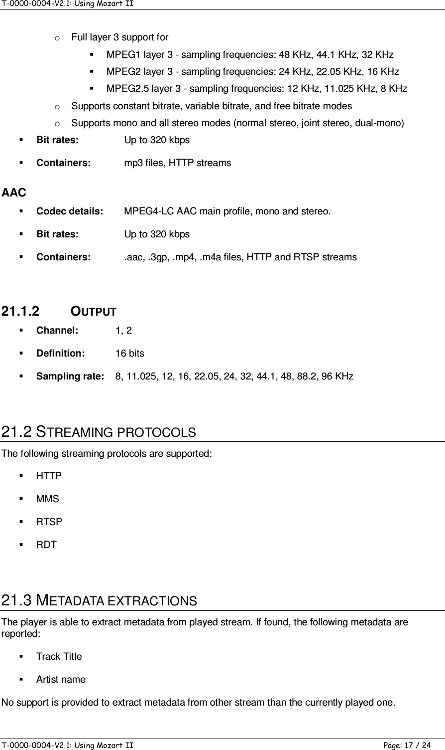 T-0000-0004-V2.1: Using Mozart II    T-0000-0004-V2.1: Using Mozart II  Page: 17 / 24 o  Full layer 3 support for   MPEG1 layer 3 - sampling frequencies: 48 KHz, 44.1 KHz, 32 KHz   MPEG2 layer 3 - sampling frequencies: 24 KHz, 22.05 KHz, 16 KHz   MPEG2.5 layer 3 - sampling frequencies: 12 KHz, 11.025 KHz, 8 KHz  o  Supports constant bitrate, variable bitrate, and free bitrate modes o  Supports mono and all stereo modes (normal stereo, joint stereo, dual-mono)  Bit rates:  Up to 320 kbps  Containers:   mp3 files, HTTP streams AAC  Codec details:  MPEG4-LC AAC main profile, mono and stereo.  Bit rates:  Up to 320 kbps  Containers:   .aac, .3gp, .mp4, .m4a files, HTTP and RTSP streams  21.1.2  OUTPUT  Channel:  1, 2  Definition:  16 bits  Sampling rate:  8, 11.025, 12, 16, 22.05, 24, 32, 44.1, 48, 88.2, 96 KHz  21.2 STREAMING PROTOCOLS The following streaming protocols are supported:   HTTP   MMS   RTSP   RDT  21.3 METADATA EXTRACTIONS The player is able to extract metadata from played stream. If found, the following metadata are reported:   Track Title   Artist name No support is provided to extract metadata from other stream than the currently played one. 