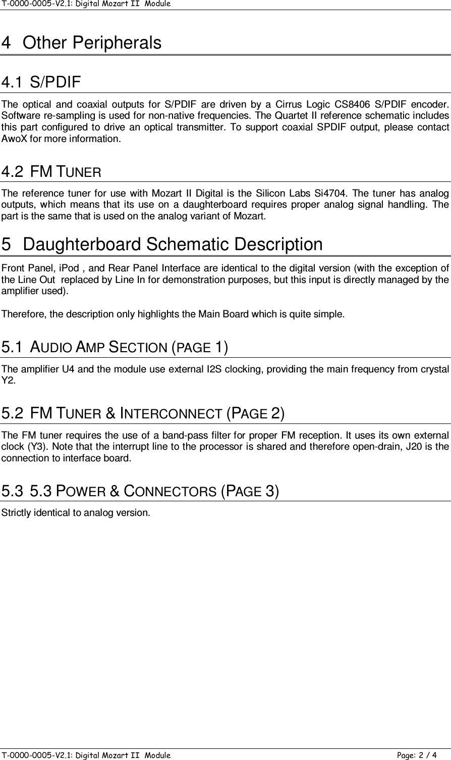 T-0000-0005-V2.1: Digital Mozart II  Module    T-0000-0005-V2.1: Digital Mozart II  Module  Page: 2 / 4 4  Other Peripherals 4.1  S/PDIF The  optical  and  coaxial  outputs  for  S/PDIF  are  driven  by  a  Cirrus  Logic  CS8406  S/PDIF  encoder. Software re-sampling is used for non-native frequencies. The Quartet II reference schematic includes this  part  configured  to  drive an optical transmitter. To  support coaxial  SPDIF output,  please  contact AwoX for more information. 4.2  FM TUNER The  reference  tuner for  use  with  Mozart  II  Digital is  the Silicon Labs  Si4704.  The tuner  has analog outputs,  which means  that  its  use  on  a  daughterboard  requires  proper  analog  signal  handling.  The part is the same that is used on the analog variant of Mozart. 5  Daughterboard Schematic Description Front Panel, iPod , and Rear Panel Interface are identical to the digital version (with the exception of the Line Out  replaced by Line In for demonstration purposes, but this input is directly managed by the amplifier used). Therefore, the description only highlights the Main Board which is quite simple. 5.1  AUDIO AMP SECTION (PAGE 1) The amplifier U4 and the module use external I2S clocking, providing the main frequency from crystal Y2. 5.2  FM TUNER &amp; INTERCONNECT (PAGE 2) The FM tuner requires the use of a band-pass filter for proper FM reception. It uses its own external clock (Y3). Note that the interrupt line to the processor is shared and therefore open-drain, J20 is the connection to interface board. 5.3  5.3 POWER &amp; CONNECTORS (PAGE 3) Strictly identical to analog version.         