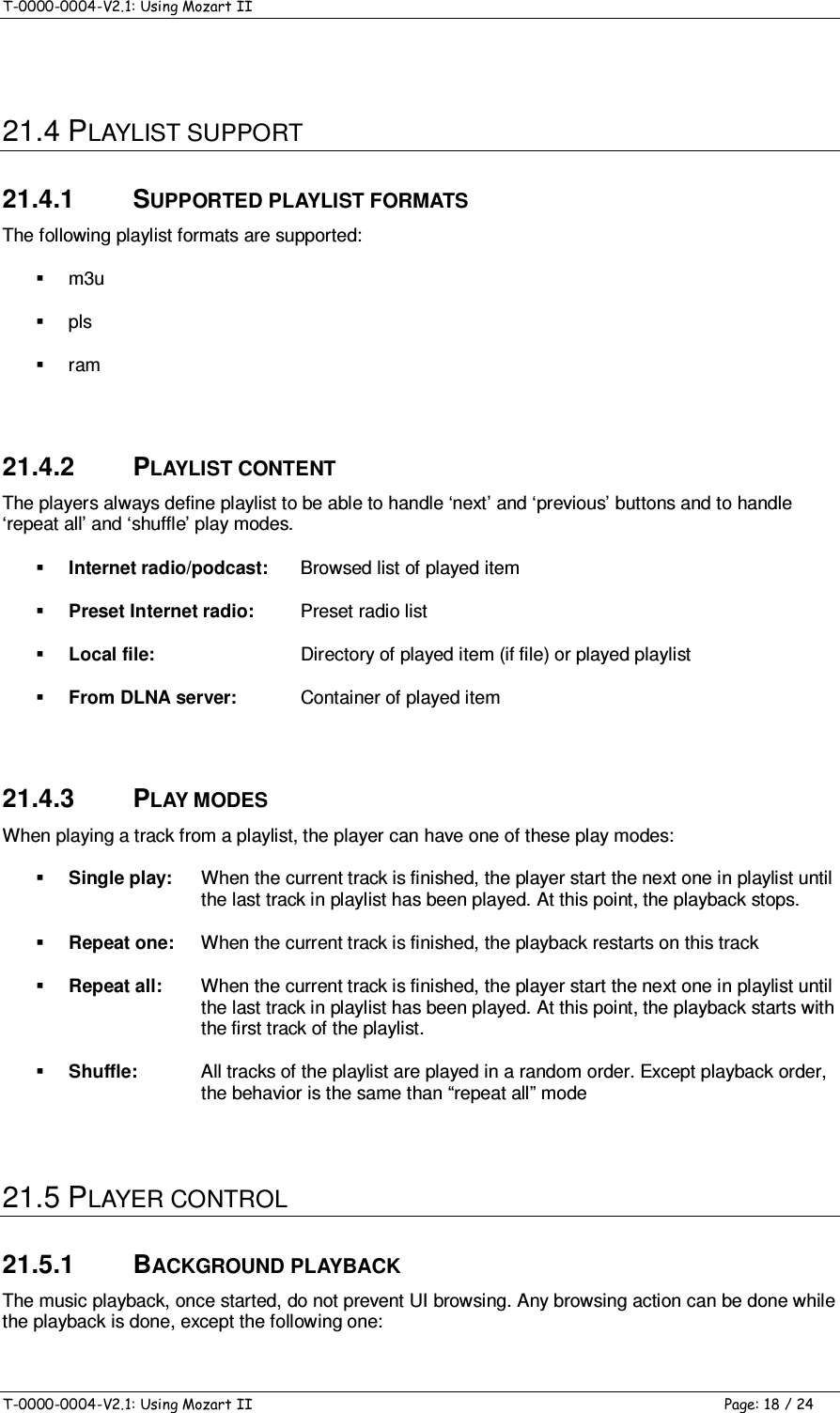 T-0000-0004-V2.1: Using Mozart II    T-0000-0004-V2.1: Using Mozart II  Page: 18 / 24  21.4 PLAYLIST SUPPORT 21.4.1  SUPPORTED PLAYLIST FORMATS The following playlist formats are supported:   m3u   pls   ram  21.4.2  PLAYLIST CONTENT The players always define playlist to be able to handle ‘next’ and ‘previous’ buttons and to handle ‘repeat all’ and ‘shuffle’ play modes.  Internet radio/podcast:  Browsed list of played item  Preset Internet radio:  Preset radio list  Local file:  Directory of played item (if file) or played playlist  From DLNA server:  Container of played item  21.4.3  PLAY MODES When playing a track from a playlist, the player can have one of these play modes:  Single play:  When the current track is finished, the player start the next one in playlist until the last track in playlist has been played. At this point, the playback stops.  Repeat one:  When the current track is finished, the playback restarts on this track  Repeat all:  When the current track is finished, the player start the next one in playlist until the last track in playlist has been played. At this point, the playback starts with the first track of the playlist.  Shuffle:  All tracks of the playlist are played in a random order. Except playback order, the behavior is the same than “repeat all” mode  21.5 PLAYER CONTROL 21.5.1  BACKGROUND PLAYBACK The music playback, once started, do not prevent UI browsing. Any browsing action can be done while the playback is done, except the following one: 