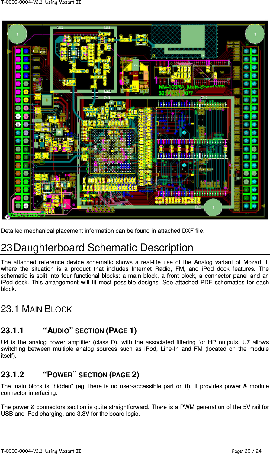 T-0000-0004-V2.1: Using Mozart II    T-0000-0004-V2.1: Using Mozart II  Page: 20 / 24  Detailed mechanical placement information can be found in attached DXF file. 23 Daughterboard Schematic Description The  attached  reference  device  schematic  shows  a  real-life  use  of  the  Analog  variant  of  Mozart  II, where  the  situation  is  a  product  that  includes  Internet  Radio,  FM,  and  iPod  dock  features.  The schematic  is  split  into four functional  blocks:  a main block,  a front block, a  connector  panel and  an iPod  dock.  This arrangement will  fit  most possible  designs.  See  attached  PDF  schematics  for each block. 23.1 MAIN BLOCK 23.1.1  “AUDIO” SECTION (PAGE 1) U4  is  the  analog  power  amplifier  (class  D),  with  the  associated  filtering  for  HP  outputs.  U7  allows switching  between  multiple  analog  sources  such  as  iPod,  Line-In  and  FM  (located  on  the  module itself). 23.1.2  “POWER” SECTION (PAGE 2) The  main  block  is  “hidden”  (eg, there is no  user-accessible  part  on  it).  It  provides  power &amp;  module connector interfacing. The power &amp; connectors section is quite straightforward. There is a PWM generation of the 5V rail for USB and iPod charging, and 3.3V for the board logic. 