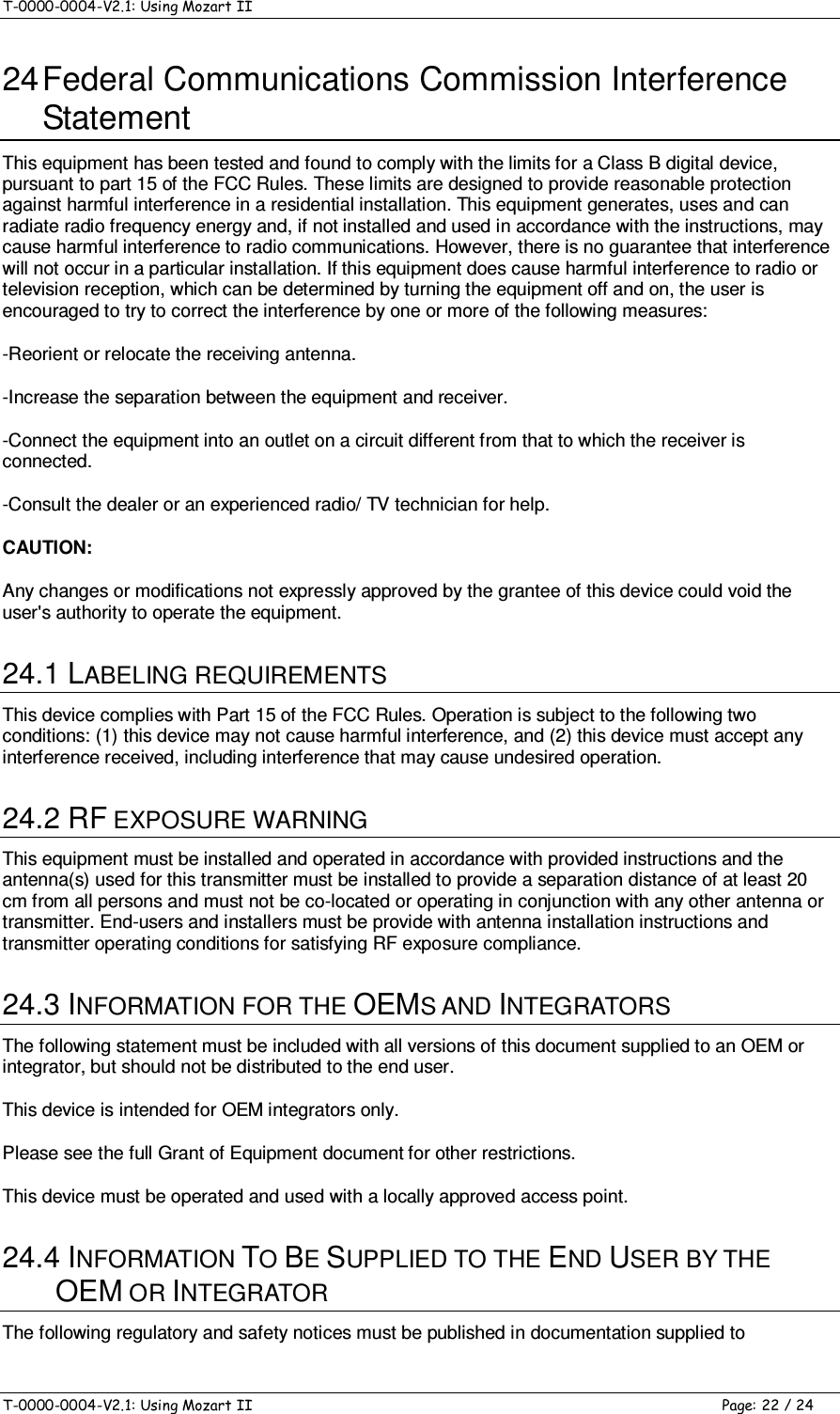 T-0000-0004-V2.1: Using Mozart II    T-0000-0004-V2.1: Using Mozart II  Page: 22 / 24 24 Federal Communications Commission Interference Statement  This equipment has been tested and found to comply with the limits for a Class B digital device, pursuant to part 15 of the FCC Rules. These limits are designed to provide reasonable protection against harmful interference in a residential installation. This equipment generates, uses and can radiate radio frequency energy and, if not installed and used in accordance with the instructions, may cause harmful interference to radio communications. However, there is no guarantee that interference will not occur in a particular installation. If this equipment does cause harmful interference to radio or television reception, which can be determined by turning the equipment off and on, the user is encouraged to try to correct the interference by one or more of the following measures: -Reorient or relocate the receiving antenna. -Increase the separation between the equipment and receiver. -Connect the equipment into an outlet on a circuit different from that to which the receiver is connected. -Consult the dealer or an experienced radio/ TV technician for help. CAUTION:  Any changes or modifications not expressly approved by the grantee of this device could void the user&apos;s authority to operate the equipment. 24.1 LABELING REQUIREMENTS This device complies with Part 15 of the FCC Rules. Operation is subject to the following two conditions: (1) this device may not cause harmful interference, and (2) this device must accept any interference received, including interference that may cause undesired operation. 24.2 RF EXPOSURE WARNING This equipment must be installed and operated in accordance with provided instructions and the antenna(s) used for this transmitter must be installed to provide a separation distance of at least 20 cm from all persons and must not be co-located or operating in conjunction with any other antenna or transmitter. End-users and installers must be provide with antenna installation instructions and transmitter operating conditions for satisfying RF exposure compliance. 24.3 INFORMATION FOR THE OEMS AND INTEGRATORS The following statement must be included with all versions of this document supplied to an OEM or integrator, but should not be distributed to the end user. This device is intended for OEM integrators only. Please see the full Grant of Equipment document for other restrictions. This device must be operated and used with a locally approved access point. 24.4 INFORMATION TO BE SUPPLIED TO THE END USER BY THE OEM OR INTEGRATOR The following regulatory and safety notices must be published in documentation supplied to 