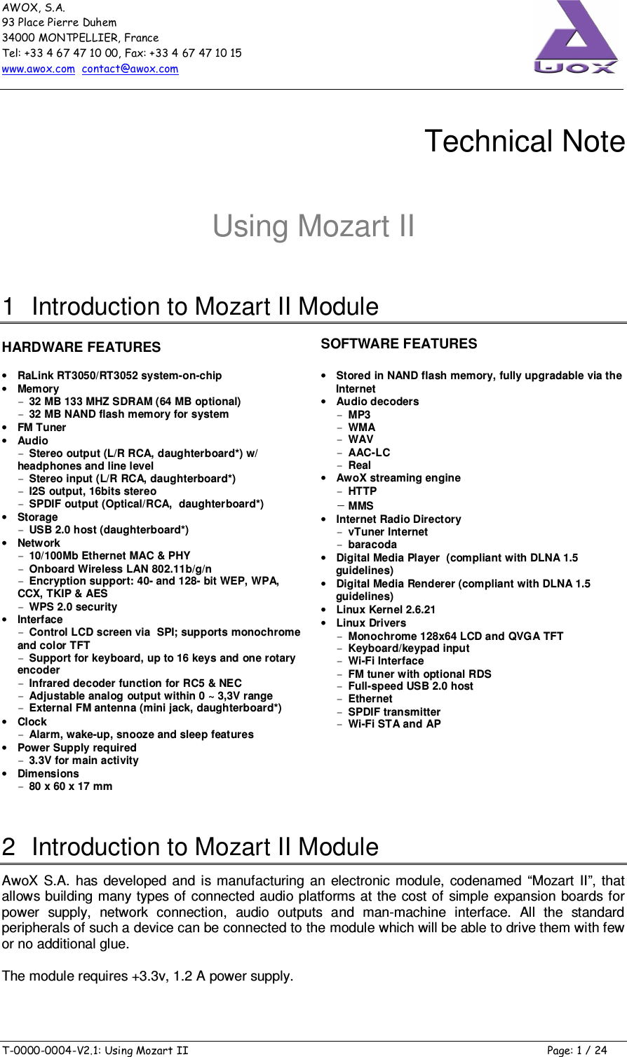 AWOX, S.A. 93 Place Pierre Duhem 34000 MONTPELLIER, France Tel: +33 4 67 47 10 00, Fax: +33 4 67 47 10 15 www.awox.com  contact@awox.com  T-0000-0004-V2.1: Using Mozart II  Page: 1 / 24      Technical Note  Using Mozart II 1  Introduction to Mozart II Module  HARDWARE FEATURES  • RaLink RT3050/RT3052 system-on-chip • Memory - 32 MB 133 MHZ SDRAM (64 MB optional) - 32 MB NAND flash memory for system  • FM Tuner • Audio - Stereo output (L/R RCA, daughterboard*) w/ headphones and line level - Stereo input (L/R RCA, daughterboard*) - I2S output, 16bits stereo - SPDIF output (Optical/RCA,  daughterboard*) • Storage - USB 2.0 host (daughterboard*) • Network - 10/100Mb Ethernet MAC &amp; PHY - Onboard Wireless LAN 802.11b/g/n - Encryption support: 40- and 128- bit WEP, WPA, CCX, TKIP &amp; AES - WPS 2.0 security • Interface - Control LCD screen via  SPI; supports monochrome and color TFT - Support for keyboard, up to 16 keys and one rotary encoder - Infrared decoder function for RC5 &amp; NEC - Adjustable analog output within 0 ~ 3,3V range - External FM antenna (mini jack, daughterboard*) • Clock - Alarm, wake-up, snooze and sleep features • Power Supply required - 3.3V for main activity • Dimensions - 80 x 60 x 17 mm  SOFTWARE FEATURES • Stored in NAND flash memory, fully upgradable via the Internet  • Audio decoders  - MP3 - WMA - WAV - AAC-LC - Real • AwoX streaming engine - HTTP - MMS • Internet Radio Directory - vTuner Internet  - baracoda • Digital Media Player  (compliant with DLNA 1.5 guidelines) • Digital Media Renderer (compliant with DLNA 1.5 guidelines) • Linux Kernel 2.6.21 • Linux Drivers  - Monochrome 128x64 LCD and QVGA TFT - Keyboard/keypad input - Wi-Fi Interface - FM tuner with optional RDS - Full-speed USB 2.0 host - Ethernet - SPDIF transmitter - Wi-Fi STA and AP  2  Introduction to Mozart II Module AwoX  S.A.  has  developed  and  is  manufacturing  an  electronic  module,  codenamed  “Mozart  II”, that allows  building many types of connected audio platforms at  the  cost of simple expansion  boards for power  supply,  network  connection,  audio  outputs  and  man-machine  interface.  All  the  standard peripherals of such a device can be connected to the module which will be able to drive them with few or no additional glue. The module requires +3.3v, 1.2 A power supply.  