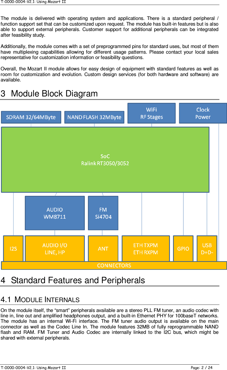 T-0000-0004-V2.1: Using Mozart II    T-0000-0004-V2.1: Using Mozart II  Page: 2 / 24 The  module  is  delivered  with  operating  system  and  applications.  There  is  a  standard  peripheral  / function support set that can be customized upon request. The module has built-in features but is also able  to  support  external  peripherals.  Customer  support for  additional  peripherals  can  be  integrated after feasibility study. Additionally, the module comes with a set of preprogrammed pins for standard uses, but most of them have  multiplexing  capabilities  allowing  for  different  usage  patterns.  Please  contact  your  local  sales representative for customization information or feasibility questions. Overall, the Mozart II module allows for  easy design of equipment with standard  features  as well as room for customization and evolution.  Custom design services (for both hardware  and software) are available. 3  Module Block Diagram  4  Standard Features and Peripherals 4.1  MODULE INTERNALS On the module itself, the “smart” peripherals available are a stereo PLL FM tuner, an audio codec with line in, line out and amplified headphones output, and a built-in Ethernet PHY for 100baseT networks. The  module  has  an  internal  Wi-Fi  interface.  The  FM  tuner  audio  output  is  available  on  the  main connector as well as the Codec  Line In.  The  module features  32MB of fully reprogrammable NAND flash  and  RAM.  FM  Tuner  and  Audio  Codec  are  internally  linked  to  the  I2C  bus,  which  might  be shared with external peripherals. 