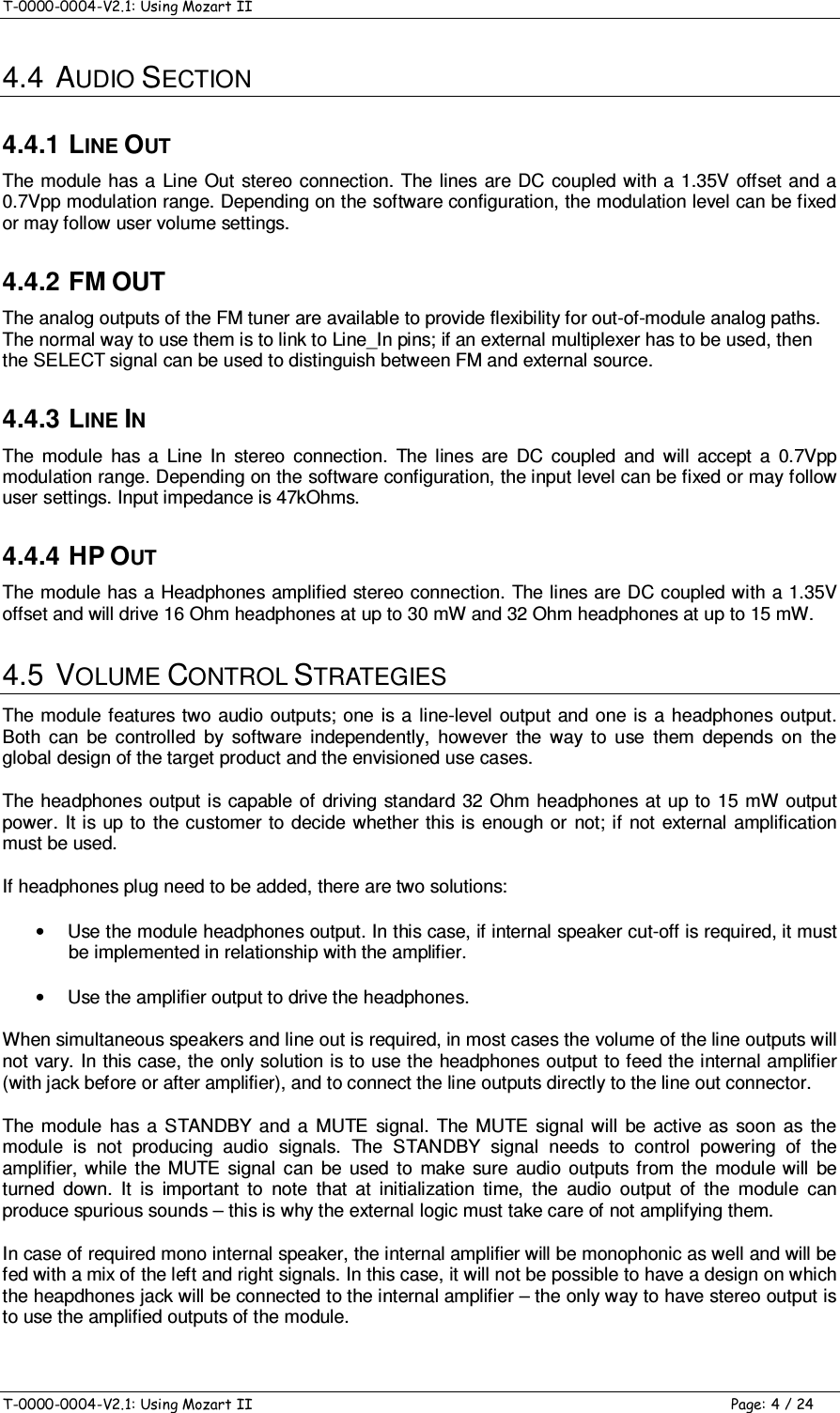 T-0000-0004-V2.1: Using Mozart II    T-0000-0004-V2.1: Using Mozart II  Page: 4 / 24 4.4  AUDIO SECTION 4.4.1 LINE OUT The module has a  Line Out  stereo connection. The lines are DC  coupled with a  1.35V offset and a 0.7Vpp modulation range. Depending on the software configuration, the modulation level can be fixed or may follow user volume settings. 4.4.2 FM OUT The analog outputs of the FM tuner are available to provide flexibility for out-of-module analog paths. The normal way to use them is to link to Line_In pins; if an external multiplexer has to be used, then the SELECT signal can be used to distinguish between FM and external source. 4.4.3 LINE IN The  module  has  a  Line  In  stereo  connection.  The  lines  are  DC  coupled  and  will  accept  a  0.7Vpp modulation range. Depending on the software configuration, the input level can be fixed or may follow user settings. Input impedance is 47kOhms. 4.4.4 HP OUT The module has a Headphones amplified stereo connection. The lines are DC coupled with a 1.35V offset and will drive 16 Ohm headphones at up to 30 mW and 32 Ohm headphones at up to 15 mW.  4.5  VOLUME CONTROL STRATEGIES The module features  two audio outputs; one is a  line-level output and one is a headphones output. Both  can  be  controlled  by  software  independently,  however  the  way  to  use  them  depends  on  the global design of the target product and the envisioned use cases. The headphones  output is capable of  driving  standard  32 Ohm headphones at up to 15  mW output power. It is up to the customer to decide  whether this is enough or not; if not  external amplification must be used. If headphones plug need to be added, there are two solutions: •  Use the module headphones output. In this case, if internal speaker cut-off is required, it must be implemented in relationship with the amplifier. •  Use the amplifier output to drive the headphones. When simultaneous speakers and line out is required, in most cases the volume of the line outputs will not vary. In this case, the only solution is to use the headphones output to feed the internal amplifier (with jack before or after amplifier), and to connect the line outputs directly to the line out connector. The  module  has  a  STANDBY  and  a  MUTE  signal.  The  MUTE  signal  will  be  active  as  soon  as  the module  is  not  producing  audio  signals.  The  STANDBY  signal  needs  to  control  powering  of  the amplifier,  while  the  MUTE  signal  can  be  used  to  make  sure  audio  outputs from the  module  will  be turned  down.  It  is  important  to  note  that  at  initialization  time,  the  audio  output  of  the  module  can produce spurious sounds – this is why the external logic must take care of not amplifying them. In case of required mono internal speaker, the internal amplifier will be monophonic as well and will be fed with a mix of the left and right signals. In this case, it will not be possible to have a design on which the heapdhones jack will be connected to the internal amplifier – the only way to have stereo output is to use the amplified outputs of the module. 
