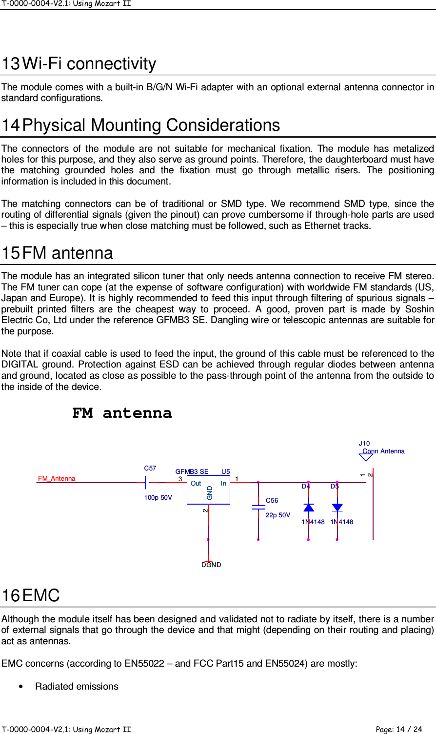 T-0000-0004-V2.1: Using Mozart II    T-0000-0004-V2.1: Using Mozart II  Page: 14 / 24  13 Wi-Fi connectivity The module comes with a built-in B/G/N Wi-Fi adapter with an optional external antenna connector in standard configurations. 14 Physical Mounting Considerations The  connectors  of  the  module  are  not  suitable  for  mechanical  fixation.  The  module  has  metalized holes for this purpose, and they also serve as ground points. Therefore, the daughterboard must have the  matching  grounded  holes  and  the  fixation  must  go  through  metallic  risers.  The  positioning information is included in this document. The  matching  connectors  can  be  of  traditional  or  SMD  type.  We  recommend  SMD  type,  since  the routing of differential signals (given the pinout) can prove cumbersome if through-hole parts are used – this is especially true when close matching must be followed, such as Ethernet tracks. 15 FM antenna The module has an integrated silicon tuner that only needs antenna connection to receive FM stereo. The FM tuner can cope (at the expense of software configuration) with worldwide FM standards (US, Japan and Europe). It is highly recommended to feed this input through filtering of spurious signals – prebuilt  printed  filters  are  the  cheapest  way  to  proceed.  A  good,  proven  part  is  made  by  Soshin Electric Co, Ltd under the reference GFMB3 SE. Dangling wire or telescopic antennas are suitable for the purpose. Note that if coaxial cable is used to feed the input, the ground of this cable must be referenced to the DIGITAL  ground. Protection against ESD can be  achieved through regular  diodes  between antenna and ground, located as close as possible to the pass-through point of the antenna from the outside to the inside of the device. FM antennaD41N4148D51N4148Conn AntennaJ1012FM_AntennaU5GFMB3 SEIn 1GND2Out3DGNDC5622p 50VC57100p 50V 16 EMC Although the module itself has been designed and validated not to radiate by itself, there is a number of external signals that go through the device and that might (depending on their routing and placing) act as antennas. EMC concerns (according to EN55022 – and FCC Part15 and EN55024) are mostly: •  Radiated emissions 