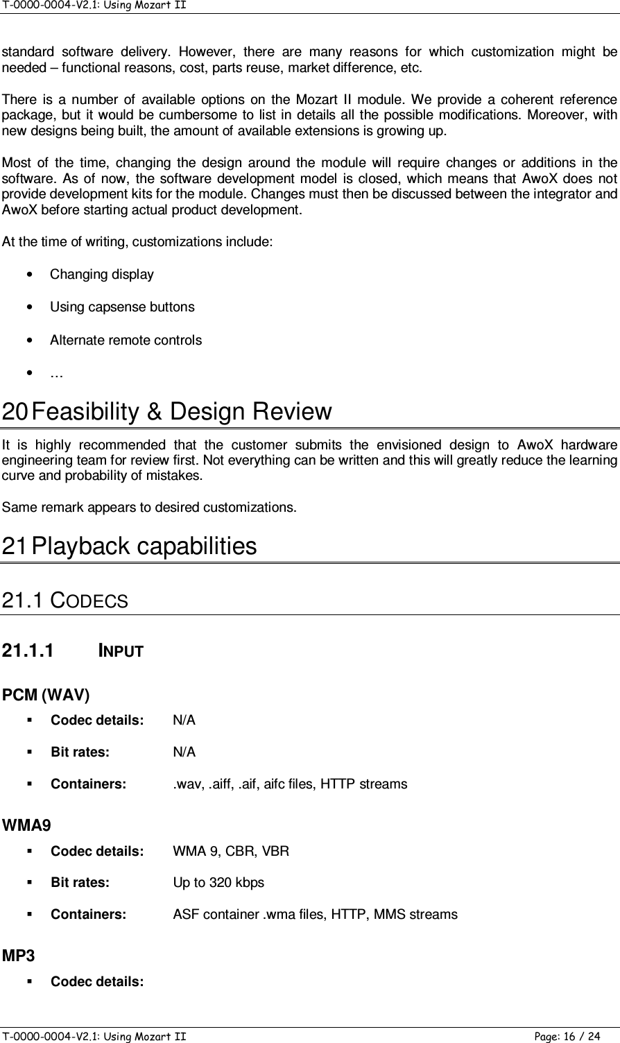 T-0000-0004-V2.1: Using Mozart II    T-0000-0004-V2.1: Using Mozart II  Page: 16 / 24 standard  software  delivery.  However,  there  are  many  reasons  for  which  customization  might  be needed – functional reasons, cost, parts reuse, market difference, etc. There  is  a  number  of  available  options  on  the  Mozart  II  module.  We  provide  a  coherent  reference package, but it  would be cumbersome  to list in details  all the possible modifications. Moreover, with new designs being built, the amount of available extensions is growing up. Most  of  the  time,  changing  the  design  around  the  module  will  require  changes  or  additions  in  the software.  As  of  now,  the  software development  model  is  closed,  which means  that  AwoX does  not provide development kits for the module. Changes must then be discussed between the integrator and AwoX before starting actual product development. At the time of writing, customizations include: •  Changing display •  Using capsense buttons •  Alternate remote controls •  … 20 Feasibility &amp; Design Review It  is  highly  recommended  that  the  customer  submits  the  envisioned  design  to  AwoX  hardware engineering team for review first. Not everything can be written and this will greatly reduce the learning curve and probability of mistakes. Same remark appears to desired customizations. 21 Playback capabilities 21.1 CODECS 21.1.1  INPUT PCM (WAV)  Codec details:  N/A  Bit rates:  N/A  Containers:   .wav, .aiff, .aif, aifc files, HTTP streams WMA9  Codec details:  WMA 9, CBR, VBR  Bit rates:  Up to 320 kbps  Containers:   ASF container .wma files, HTTP, MMS streams MP3  Codec details:   