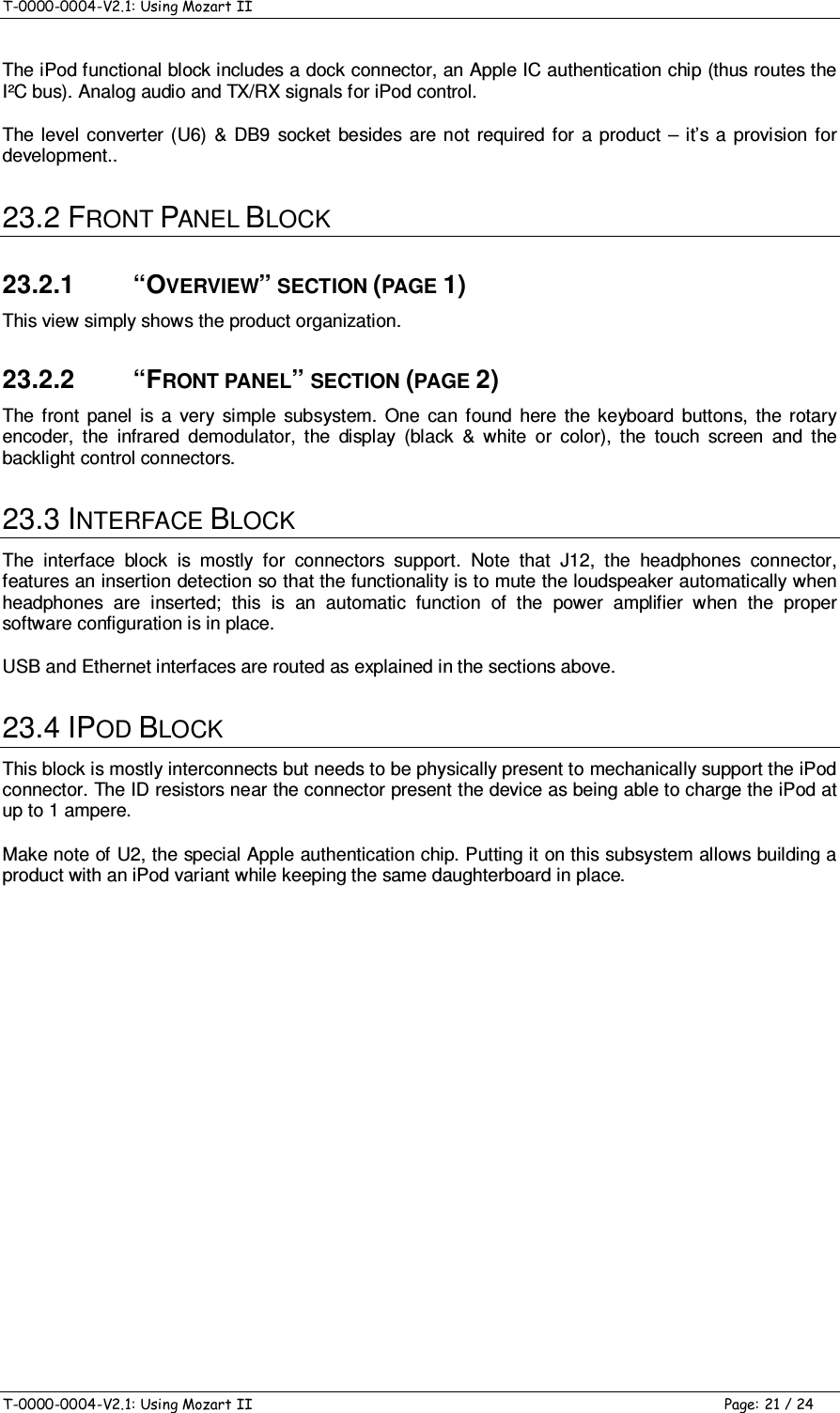 T-0000-0004-V2.1: Using Mozart II    T-0000-0004-V2.1: Using Mozart II  Page: 21 / 24 The iPod functional block includes a dock connector, an Apple IC authentication chip (thus routes the I²C bus). Analog audio and TX/RX signals for iPod control. The  level  converter  (U6)  &amp;  DB9  socket  besides are not  required for  a  product  –  it’s a  provision for development.. 23.2 FRONT PANEL BLOCK 23.2.1  “OVERVIEW” SECTION (PAGE 1) This view simply shows the product organization. 23.2.2  “FRONT PANEL” SECTION (PAGE 2) The  front  panel  is  a  very  simple  subsystem.  One  can  found  here  the  keyboard  buttons,  the  rotary encoder,  the  infrared  demodulator,  the  display  (black  &amp;  white  or  color),  the  touch  screen  and  the backlight control connectors. 23.3 INTERFACE BLOCK The  interface  block  is  mostly  for  connectors  support.  Note  that  J12,  the  headphones  connector, features an insertion detection so that the functionality is to mute the loudspeaker automatically when headphones  are  inserted;  this  is  an  automatic  function  of  the  power  amplifier  when  the  proper software configuration is in place. USB and Ethernet interfaces are routed as explained in the sections above. 23.4 IPOD BLOCK This block is mostly interconnects but needs to be physically present to mechanically support the iPod connector. The ID resistors near the connector present the device as being able to charge the iPod at up to 1 ampere. Make note of U2, the special Apple authentication chip. Putting it on this subsystem allows building a product with an iPod variant while keeping the same daughterboard in place.           