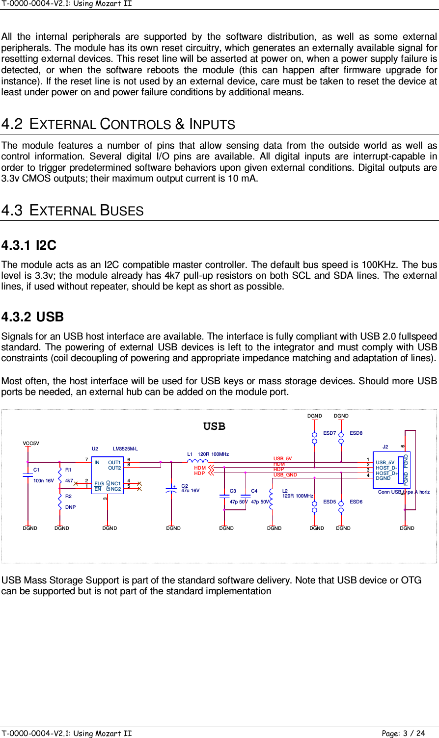 T-0000-0004-V2.1: Using Mozart II    T-0000-0004-V2.1: Using Mozart II  Page: 3 / 24 All  the  internal  peripherals  are  supported  by  the  software  distribution,  as  well  as  some  external peripherals. The module has its own reset circuitry, which generates an externally available signal for resetting external devices. This reset line will be asserted at power on, when a power supply failure is detected,  or  when  the  software  reboots  the  module  (this  can  happen  after  firmware  upgrade  for instance). If the reset line is not used by an external device, care must be taken to reset the device at least under power on and power failure conditions by additional means. 4.2  EXTERNAL CONTROLS &amp; INPUTS The  module  features  a  number  of  pins  that  allow  sensing  data  from  the  outside  world  as  well  as control  information.  Several  digital  I/O  pins  are  available.  All  digital  inputs  are  interrupt-capable  in order to trigger predetermined software behaviors upon given external conditions. Digital outputs are 3.3v CMOS outputs; their maximum output current is 10 mA. 4.3  EXTERNAL BUSES 4.3.1 I2C The module acts as an I2C compatible master controller. The default bus speed is 100KHz. The bus level is 3.3v; the module already has 4k7 pull-up resistors on both SCL and SDA lines. The external lines, if used without repeater, should be kept as short as possible. 4.3.2 USB Signals for an USB host interface are available. The interface is fully compliant with USB 2.0 fullspeed standard.  The powering  of external USB devices is  left  to  the integrator and must comply with USB constraints (coil decoupling of powering and appropriate impedance matching and adaptation of lines). Most often, the host interface will be used for USB keys or mass storage devices. Should more USB ports be needed, an external hub can be added on the module port. DGNDJ2Conn USB ty pe A horizUSB_5V1HOST_D-2HOST_D+3DGND4FGND 6FGND5L1 120R 100MHzUSBL2120R 100MHzC347p 50VC447p 50VHD MHD PDGNDDGNDDGND+C247u 16VDGN DDGND DGNDDGNDVCC5VC1100n 16VHDMR2DNPESD5 ESD6ESD7 ESD8USB_GNDR14k7HDPUSB_5VDGNDDGNDU2 LM3525M-LIN7FLG2EN1GND3NC1 4NC2 5OUT1 6OUT2 8DGN D USB Mass Storage Support is part of the standard software delivery. Note that USB device or OTG can be supported but is not part of the standard implementation 