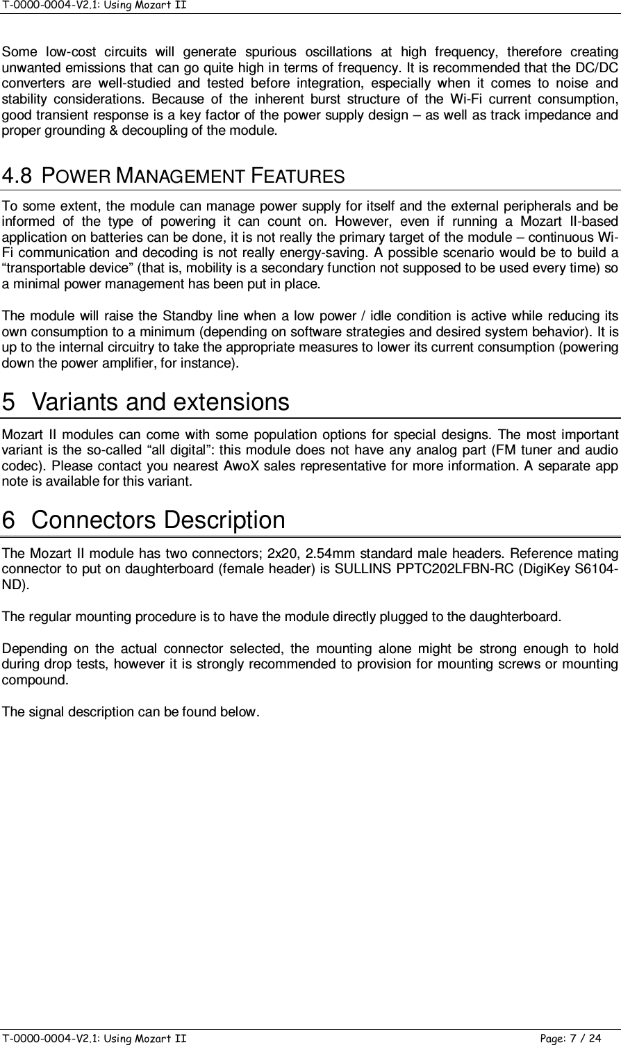 T-0000-0004-V2.1: Using Mozart II    T-0000-0004-V2.1: Using Mozart II  Page: 7 / 24 Some  low-cost  circuits  will  generate  spurious  oscillations  at  high  frequency,  therefore  creating unwanted emissions that can go quite high in terms of frequency. It is recommended that the DC/DC converters  are  well-studied  and  tested  before  integration,  especially  when  it  comes  to  noise  and stability  considerations.  Because  of  the  inherent  burst  structure  of  the  Wi-Fi  current  consumption, good transient response is a key factor of the power supply design – as well as track impedance and proper grounding &amp; decoupling of the module. 4.8  POWER MANAGEMENT FEATURES To some extent, the module can manage power supply for itself and the external peripherals and be informed  of  the  type  of  powering  it  can  count  on.  However,  even  if  running  a  Mozart  II-based application on batteries can be done, it is not really the primary target of the module – continuous Wi-Fi communication and decoding is not really energy-saving. A possible scenario would be to build a “transportable device” (that is, mobility is a secondary function not supposed to be used every time) so a minimal power management has been put in place. The module will raise the  Standby line when a low  power / idle condition is active while  reducing its own consumption to a minimum (depending on software strategies and desired system behavior). It is up to the internal circuitry to take the appropriate measures to lower its current consumption (powering down the power amplifier, for instance). 5  Variants and extensions Mozart  II  modules can  come  with  some population options for  special  designs.  The most important variant is the  so-called  “all digital”: this module does  not have any analog part (FM  tuner and audio codec). Please contact you nearest AwoX sales representative for more information. A separate app note is available for this variant. 6  Connectors Description The Mozart II module has two connectors; 2x20, 2.54mm standard male headers. Reference mating connector to put on daughterboard (female header) is SULLINS PPTC202LFBN-RC (DigiKey S6104-ND).  The regular mounting procedure is to have the module directly plugged to the daughterboard. Depending  on  the  actual  connector  selected,  the  mounting  alone  might  be  strong  enough  to  hold during drop tests, however it is strongly recommended to provision for mounting screws or mounting compound. The signal description can be found below. 