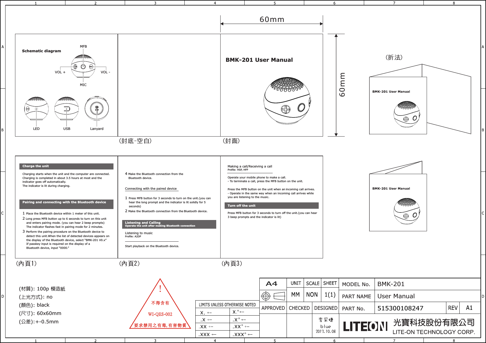 APPROVED CHECKED DESIGNEDMODEL No.PART NAMEPART No.BMK-201 User Manual515300108247李采婕blue2013.10.08材質 模造( ): 100p  紙 上光方式( ): no顏色 black( ): 尺寸( ): 60x60mm公差( ):+-0.5mm 60mm60mm(封面)(封底-空白)(內頁1) (內頁2) (內頁3)(折法)BMK-201 User ManualSchematic diagramLED USB LanyardMICVOL +MFBVOL -Charging starts when the unit and the computer are connected. Charging is completed in about 3.5 hours at most and the indicator goes off automatically.The indicator is lit during charging.4 Make the Bluetooth connection from the     Bluetooth device.1 Place the Bluetooth device within 1 meter of this unit.2 Long press MFB button up to 6 seconds to turn on this unit     and enters pairing mode. (you can hear 2 beep prompts)    The indicator flashes fast in pairing mode for 2 minutes.3 Perform the pairing procedure on the Bluetooth device to     detect this unit.When the list of detected devices appears on     the display of the Bluetooth device, select “BMK-201 V0.x”    If passkey input is required on the display of a    Bluetooth device, input “0000.”Charge the unitPairing and connecting with the Bluetooth deviceOperate your mobile phone to make a call.- To terminate a call, press the MFB button on the unit.Press the MFB button on the unit when an incoming call arrives.- Operate in the same way when an incoming call arrives while you are listening to the music.Making a call/Receiving a callProfile: HSP, HFP1 Press MFB button for 3 seconds to turn on the unit.(you can     hear the long prompt and the indicator is lit solidly for 5     seconds)2 Make the Bluetooth connection from the Bluetooth device.Connecting with the paired deviceStart playback on the Bluetooth device.Listening and CallingOperate the unit after making Bluetooth connectionPress MFB button for 3 seconds to turn off the unit.(you can hear 3 beep prompts and the indicator is lit)Turn off the unitListening to musicProfile: A2DP