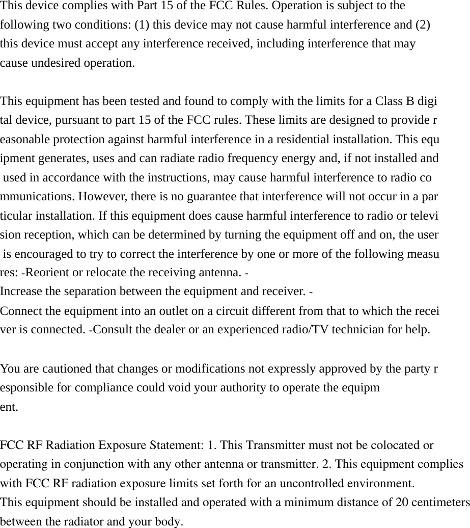 This device complies with Part 15 of the FCC Rules. Operation is subject to the following two conditions: (1) this device may not cause harmful interference and (2) this device must accept any interference received, including interference that may cause undesired operation.  This equipment has been tested and found to comply with the limits for a Class B digital device, pursuant to part 15 of the FCC rules. These limits are designed to provide reasonable protection against harmful interference in a residential installation. This equipment generates, uses and can radiate radio frequency energy and, if not installed and used in accordance with the instructions, may cause harmful interference to radio communications. However, there is no guarantee that interference will not occur in a particular installation. If this equipment does cause harmful interference to radio or television reception, which can be determined by turning the equipment off and on, the user is encouraged to try to correct the interference by one or more of the following measures: Reorient or relocate the receiving antenna. Increase the separation between the equipment and receiver. Connect the equipment into an outlet on a circuit different from that to which the receiver is connected. Consult the dealer or an experienced radio/TV technician for help.   You are cautioned that changes or modifications not expressly approved by the party responsible for compliance could void your authority to operate the equipment.   FCC RF Radiation Exposure Statement: 1. This Transmitter must not be colocated or operating in conjunction with any other antenna or transmitter. 2. This equipment complies with FCC RF radiation exposure limits set forth for an uncontrolled environment. This equipment should be installed and operated with a minimum distance of 20 centimetersbetween the radiator and your body.  