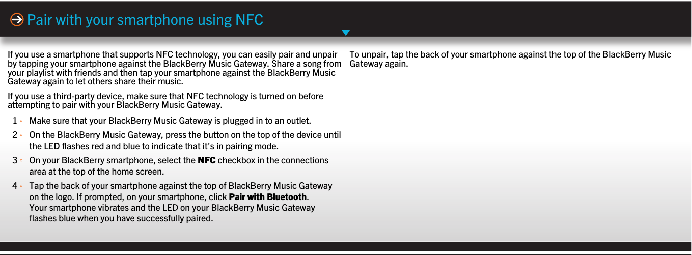 If you use a smartphone that supports NFC technology, you can easily pair and unpairby tapping your smartphone against the BlackBerry Music Gateway. Share a song fromyour playlist with friends and then tap your smartphone against the BlackBerry MusicGateway again to let others share their music.If you use a third-party device, make sure that NFC technology is turned on beforeattempting to pair with your BlackBerry Music Gateway.1 ◦Make sure that your BlackBerry Music Gateway is plugged in to an outlet.2 ◦On the BlackBerry Music Gateway, press the button on the top of the device untilthe LED flashes red and blue to indicate that it&apos;s in pairing mode.3 ◦On your BlackBerry smartphone, select the NFC checkbox in the connectionsarea at the top of the home screen.4 ◦Tap the back of your smartphone against the top of BlackBerry Music Gatewayon the logo. If prompted, on your smartphone, click Pair with Bluetooth.Your smartphone vibrates and the LED on your BlackBerry Music Gatewayflashes blue when you have successfully paired.Pair with your smartphone using NFCTo unpair, tap the back of your smartphone against the top of the BlackBerry MusicGateway again.